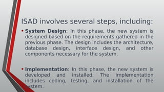 ISAD involves several steps, including:
• System Design: In this phase, the new system is
designed based on the requirements gathered in the
previous phase. The design includes the architecture,
database design, interface design, and other
components necessary for the system.
• Implementation: In this phase, the new system is
developed and installed. The implementation
includes coding, testing, and installation of the
system.
 