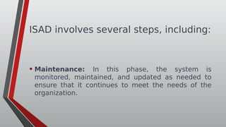 ISAD involves several steps, including:
• Maintenance: In this phase, the system is
monitored, maintained, and updated as needed to
ensure that it continues to meet the needs of the
organization.
 