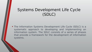 Systems Development Life Cycle
(SDLC)
• The Information Systems Development Life Cycle (SDLC) is a
systematic approach to developing and implementing an
information system. The SDLC consists of a series of phases
that provide a framework for the development of information
systems.
 