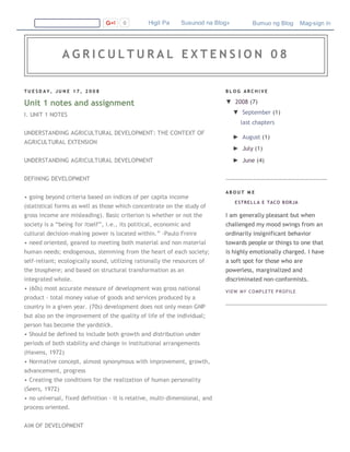 T U E S D A Y , J U N E 1 7 , 2 0 0 8
Unit 1 notes and assignment
I. UNIT 1 NOTES
UNDERSTANDING AGRICULTURAL DEVELOPMENT: THE CONTEXT OF
AGRICULTURAL EXTENSION
UNDERSTANDING AGRICULTURAL DEVELOPMENT
DEFINING DEVELOPMENT
• going beyond criteria based on indices of per capita income
(statistical forms as well as those which concentrate on the study of
gross income are misleading). Basic criterion is whether or not the
society is a “being for itself”, i.e., its political, economic and
cultural decision‐making power is located within.” ‐Paulo Freire
• need oriented, geared to meeting both material and non material
human needs; endogenous, stemming from the heart of each society;
self‐reliant; ecologically sound, utilizing rationally the resources of
the biosphere; and based on structural transformation as an
integrated whole.
• (60s) most accurate measure of development was gross national
product ‐ total money value of goods and services produced by a
country in a given year. (70s) development does not only mean GNP
but also on the improvement of the quality of life of the individual;
person has become the yardstick.
• Should be defined to include both growth and distribution under
periods of both stability and change in institutional arrangements
(Havens, 1972)
• Normative concept, almost synonymous with improvement, growth,
advancement, progress
• Creating the conditions for the realization of human personality
(Seers, 1972)
• no universal, fixed definition ‐ it is relative, multi‐dimensional, and
process oriented.
AIM OF DEVELOPMENT
B L O G A R C H I V E
▼  2008 (7)
▼  September (1)
last chapters
►  August (1)
►  July (1)
►  June (4)
A B O U T M E
ESTRELLA E TACO BORJA
I am generally pleasant but when
challenged my mood swings from an
ordinarily insignificant behavior
towards people or things to one that
is highly emotionally charged. I have
a soft spot for those who are
powerless, marginalized and
discriminated non‐conformists.
VIEW MY COMPLETE PROFILE
0   Higit Pa    Susunod na Blog» Bumuo ng Blog   Mag­sign in
A G R I C U L T U R A L E X T E N S I O N 0 8
 