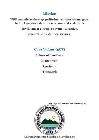 Mission
WPU commits to develop quality human resource and green
technologies for a dynamic economy and sustainable
development through relevant instruction,
research and extension services.
Core Values (3CT)
Culture of Excellence
Commitment
Creativity
Teamwork
WPU-QSF-ACAD-82A Rev. 00 (09.15.20)
A Strong Partner for Sustainable Development
 