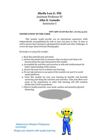 Sheila Lou G. Pili
Assistant Professor IV
Aika S. Lunado
Instructor I
WPU-QSF-ACAD-82A Rev. 00 (09.15.20)
INSTRUCTION TO THE USER
This module would provide you an educational experience while
independently accomplishing the task at your own pace or time. It aims as
well to ensure that learning is unhampered by health and other challenges. It
covers the topic about Forensic Photography.
Reminders in using this module:
1. Keep this material neat and intact.
2. Answer the pretest first to measure what you know and what to be
learned about the topic discussed in this module.
3. Accomplish the activities and exercises as aids and reinforcement for
better understanding of the lessons.
4. Answer the post-test to evaluate your learning.
5. Do not take pictures in any parts of this module nor post it to social
media platforms.
6. Value this module for your own learning by heartily and honestly
answering and doing the exercises and activities. Time and effort were
spent in the preparation in order that learning will still continue
amidst this Covid-19 pandemic.
7. Observe health protocols: wear mask, sanitize and maintain physical
distancing.
Hi! I’m Blue Bee, your
WPU Mascot.
Welcome to Western Philippines
University!
Shape your dreams with quality learning
 
