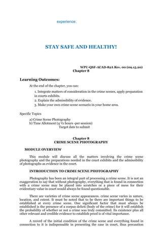 experience.
STAY SAFE AND HEALTHY!
WPU-QSF-ACAD-82A Rev. 00 (09.15.20)
Chapter 8
Learning Outcomes:
At the end of the chapter, you can:
1. Integrate matters of consideration in the crime scenes, apply preparation
in courts exhibits.
2. Explain the admissibility of evidence.
3. Make your own crime scene scenario in your home area.
Specific Topics
a) Crime Scene Photography
b) Time Allotment (4 ½ hours -per session)
Target date to submit
Chapter 8
CRIME SCENE PHOTOGRAPHY
MODULE OVERVIEW
This module will discuss all the matters involving the crime scene
photography and the preparations needed in the court exhibits and the admissibility
of photographs as evidence in the court.
INTRODUCTION TO CRIME SCENE PHOTOGRAPHY
Photography has been an integral part of processing a crime scene. It is not an
exaggeration to say that without photography, everything that is found in connection
with a crime scene may be placed into scratches or a piece of mess for their
evidentiary value in court would always be found questionable.
There are varieties of crime scene appearances. crime scene varies in nature,
location, and extent. It must be noted that to be there are important things to be
established at every crime scene. One significant factor that must always be
established is the presence of a corpus delicti (body of the crime) for it will establish
the probability of whether or not a crime was truly committed. Its existence plus all
other relevant and credible evidence to establish proof is of vital importance.
A record of the initial condition of the crime scene and everything found in
connection to it is indispensable in presenting the case in court, thus precaution
 