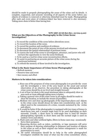 should be made in properly photographing the scene of the crime and its details. A
complete, sequential, and accurate recording of all aspects of the scene before any
objects of evidence is removed or otherwise disturbed must be made. Photographing
after each and every piece of evidence/object has been removed is also necessary.
Taking more shots is better than having less.
WPU-QSF-ACAD-82A Rev. 00 (09.15.20)
What are the Objectives of the Photography in the Crime Scene
Investigation?
1. To record the condition of the scene before alterations occur.
2. To record the location of the scene.
3. To record the position and condition of evidence.
4. To document the point of view of the persons involved and witnesses.
5. To document the spatial relationships of pertinent items.
6. To convey the look of the scene to investigators, attorneys, and jurors who will
not have the opportunity to view the scene firsthand.
7. To be used as a tool for crime scene reconstruction efforts.
8. To assist in portraying an accurate picture of the crime scene during the
courtroom testimony.
9. To refresh the memory of those involved in the investigation.
What is the Basic Importance of Crime Scene Photography?
• Refresh memory
• Preserve time and event
• Save money and effort
Matters to be taken into consideration:
1. Since one of the purposes of crime scene photography is to provide the court
and the investigator a view of the area based on the usual and normal
observation of an observer, the procedure in taking photographs at the
crime scene should be at eye level and straight forward;
2. A set of four (4) shots is the usual minimum takes to adequately show an
area such as room although taking more is better;
3. Taking a general view of the crime scene in all angles should be made to
show the location, to include the streets (if possible);
4. Medium view and close up photographs of the important places and objects
in the crime scene should always be taken into consideration such as the
object used in the commission of a crime, wounds sustained by the victim
and others;
5. It would be better if the photographer is equipped with two types of lenses (a
short-focus lens and a normal angle lens) to be used depending on their
necessity. Usually, a short focus or wide-angle lens is used for interior
photographing especially in short shots and the normal angle is used on
outdoor views and others;
6. Flash units and other artificial lights, filters in Some cases may occasionally
Serve their purposes;
7. Measuring devices such as rulers, yardsticks, or tape measures will serve
their purpose of showing relationships in distances and location of objects
in the crime as well as their original size before enlargement is made for
presentation in court;
8. All useful information should be to help in the order photographed
investigator establish the issue of what was the crime committed; where,
 