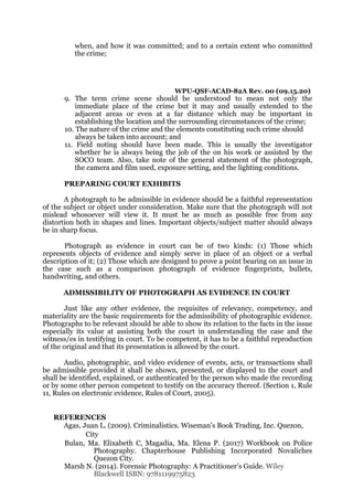 when, and how it was committed; and to a certain extent who committed
the crime;
WPU-QSF-ACAD-82A Rev. 00 (09.15.20)
9. The term crime scene should be understood to mean not only the
immediate place of the crime but it may and usually extended to the
adjacent areas or even at a far distance which may be important in
establishing the location and the surrounding circumstances of the crime;
10. The nature of the crime and the elements constituting such crime should
always be taken into account; and
11. Field noting should have been made. This is usually the investigator
whether he is always being the job of the on his work or assisted by the
SOCO team. Also, take note of the general statement of the photograph,
the camera and film used, exposure setting, and the lighting conditions.
PREPARING COURT EXHIBITS
A photograph to be admissible in evidence should be a faithful representation
of the subject or object under consideration. Make sure that the photograph will not
mislead whosoever will view it. It must be as much as possible free from any
distortion both in shapes and lines. Important objects/subject matter should always
be in sharp focus.
Photograph as evidence in court can be of two kinds: (1) Those which
represents objects of evidence and simply serve in place of an object or a verbal
description of it; (2) Those which are designed to prove a point bearing on an issue in
the case such as a comparison photograph of evidence fingerprints, bullets,
handwriting, and others.
ADMISSIBILITY OF PHOTOGRAPH AS EVIDENCE IN COURT
Just like any other evidence, the requisites of relevancy, competency, and
materiality are the basic requirements for the admissibility of photographic evidence.
Photographs to be relevant should be able to show its relation to the facts in the issue
especially its value at assisting both the court in understanding the case and the
witness/es in testifying in court. To be competent, it has to be a faithful reproduction
of the original and that its presentation is allowed by the court.
Audio, photographic, and video evidence of events, acts, or transactions shall
be admissible provided it shall be shown, presented, or displayed to the court and
shall be identified, explained, or authenticated by the person who made the recording
or by some other person competent to testify on the accuracy thereof. (Section 1, Rule
11, Rules on electronic evidence, Rules of Court, 2005).
REFERENCES
Agas, Juan L. (2009). Criminalistics. Wiseman’s Book Trading, Inc. Quezon,
City
Bulan, Ma. Elixabeth C, Magadia, Ma. Elena P. (2017) Workbook on Police
Photography. Chapterhouse Publishing Incorporated Novaliches
Quezon City.
Marsh N. (2014). Forensic Photography: A Practitioner’s Guide. Wiley
Blackwell ISBN: 9781119975823
 