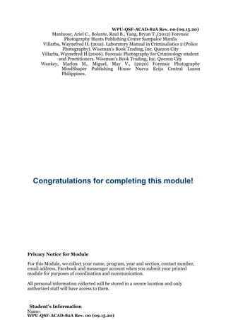 WPU-QSF-ACAD-82A Rev. 00 (09.15.20)
Manluosc, Ariel C., Bolante, Raul B., Yang, Bryan T.,(2012) Forensic
Photography Hunts Publishing Center Sampaloc Manila
Villarba, Waynefred H. (2011). Laboratory Manual in Criminalistics 2 (Police
Photography). Wiseman’s Book Trading, Inc. Quezon City
Villarba, Waynefred H.(2006). Forensic Photography for Criminology student
and Practitioners. Wiseman’s Book Trading, Inc. Quezon City
Wankey, Marlon M., Miguel, May V., (2020) Forensic Photography
MindShaper Publishing House Nueva Ecija Central Luzon
Philippines.
Congratulations for completing this module!
Privacy Notice for Module
For this Module, we collect your name, program, year and section, contact number,
email address, Facebook and messenger account when you submit your printed
module for purposes of coordination and communication.
All personal information collected will be stored in a secure location and only
authorized staff will have access to them.
Student’s Information
Name:
WPU-QSF-ACAD-82A Rev. 00 (09.15.20)
 