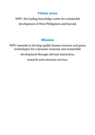 Vision 2020
WPU: the leading knowledge center for sustainable
development of West Philippines and beyond.
Mission
WPU commits to develop quality human resource and green
technologies for a dynamic economy and sustainable
development through relevant instruction,
research and extension services.
 