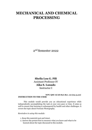 MECHANICAL AND CHEMICAL
PROCESSING
2nd Semester 2022
Sheila Lou G. Pili
Assistant Professor IV
Aika S. Lunado
Instructor I
WPU-QSF-ACAD-82A Rev. 00 (09.15.20)
INSTRUCTION TO THE USER
This module would provide you an educational experience while
independently accomplishing the task at your own pace or time. It aims as
well to ensure that learning is unhampered by health and other challenges. It
covers the topic about Forensic Photography.
Reminders in using this module:
1. Keep this material neat and intact.
2. Answer the pretest first to measure what you know and what to be
learned about the topic discussed in this module.
 