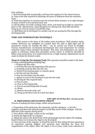 fixer solution;
7. Rock the fixing dish occasionally, and leave the negative in it for about twice as
to long as the time required to discharge all traces of milkiness from the emulsion
layer;
8. Wash the negatives in running water for at least thirty minutes, or in eight changes
of water of three to five minutes each; and
9. Lift the plates out of the washing water, drain, and stand up on edge in a dust-free
place to dry. Alternatively, stand the plates in a drying rack. sheet film should be
hung up on a line by means of small film clips.
10. Roll films can be developed in a similar way by see-sawing the film through the
developing dish.
TIME AND TEMPERATURE TECHNIQUE
This system is the basis of all modern tank procedures. With amateur tanks,
neither darkroom nor safelights are needed since the tank is light tight and all
operations—except for loading the film--- can be carried out broad in daylight.
Various manufacturers recommend development time and temperature for certain
materials using certain standard developers. This time and temperature are merely
guides or references rather than absolutely correct values. It would be advisable to
follow such instructions, if it would result in low or high contrast, adjustments can be
made to obtain the desired results.
Steps in Using the Developing Tank (The operation should be made in the dark
or using a photographing changing bag.)
1. Prepare the film ends;
2. Feed the film into the beginning of the groove;
3. Gradually push the film into the reel;
4. Detach from backing paper or cassette spool;
5. Put the reel into the tank;
6. Pour the developer into the tank;
7. Agitate as soon as the developer is put into the tank;
8. Develop for the required time;
9. Pour in rinse;
10. Pour in first fixing bath;
11. Pour in second fixing bath (if used);
12. Wash;
13. Remove from the tank; and
14. Hung up the film to dry in a dust-free place.
WPU-QSF-ACAD-82A Rev. 00 (09.15.20)
B. PROCESSING/DEVELOPING PRINTS
Process of making the latent image visible and permanent:
1. Preparation of the darkroom, the chemicals, and the enlargers; 2. Sort the
negatives and place the selected negative to the film carrier of the enlarger with the
dull side of the negative facing down;
3. Turn off the white light, switch on the red light;
4. Switch the light of the on enlarger;
5. Adjust the easel to the desired size of the photograph and also adjust the dodging
board (if there is) to frame the object to be developed;
6. Focus the lens of the enlarger. It should be done by first setting the lens opening to
its maximum opening (biggest and opening) start adjusting the focus and
magnification of the object. Once the object is set to focus, make some reduction to
 
