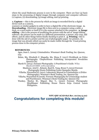 where the usual Darkroom process is now in the computer. There are four (4) basic
steps in the processing of digital images through computer and computer software:
(1) capture, (2) downloading, (3) image editing, and (4) printing.
1. Capture — this is the process by which an image is recorded first by a digital
device such as a camera,
scanners or similar gadgets in order to have a digital file of the electronic image. 2.
Downloading - Electronic image file is then sent to a computer using a cable, a
dock, or a card reader or itself if it is the scanner attached to the computer. 3. Image
editing – this is the process of modifying the picture with the aid of image-editing
software, the picture can be made in a different presentation, a person may crop, add
effects, and do other things before finally deciding to print it. 4. Printing - this is
done with the aid of a printer and the use of photographic paper for printers. An
image that was already edited can easily be made visible through the Usual printing
process done in the computer printer.
REFERENCES
Agas, Juan L. (2009). Criminalistics. Wiseman’s Book Trading, Inc. Quezon,
City
Bulan, Ma. Elixabeth C, Magadia, Ma. Elena P. (2017) Workbook on Police
Photography. ChapterHouse Publishing Incorporated Novaliches
Quezon City.
Marsh N. (2014). Forensic Photography: A Practitioner’s Guide. Wiley
Blackwell ISBN: 9781119975823
Manluosc, Ariel C., Bolante, Raul B., Yang, Bryan T.,(2012) Forensic
Photography Hunts Publishing Center Sampaloc Manila
Villarba, Waynefred H. (2011). Laboratory Manual in Criminalistics 2 (Police
Photography). Wiseman’s Book Trading, Inc. Quezon City
Villarba, Waynefred H.(2006). Forensic Photography for Criminology student
and Practitioners. Wiseman’s Book Trading,Inc. Quezon City
Wankey, Marlon M., Miguel, May V., (2020) Forensic Photography
MindShaper Publishing House Nueva Ecija Central Luzon
Philippines.
WPU-QSF-ACAD-82A Rev. 00 (09.15.20)
Congratulations for completing this module!
Privacy Notice for Module
 
