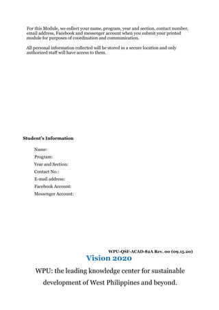 For this Module, we collect your name, program, year and section, contact number,
email address, Facebook and messenger account when you submit your printed
module for purposes of coordination and communication.
All personal information collected will be stored in a secure location and only
authorized staff will have access to them.
Student’s Information
Name:
Program:
Year and Section:
Contact No.:
E-mail address:
Facebook Account:
Messenger Account:
WPU-QSF-ACAD-82A Rev. 00 (09.15.20)
Vision 2020
WPU: the leading knowledge center for sustainable
development of West Philippines and beyond.
 