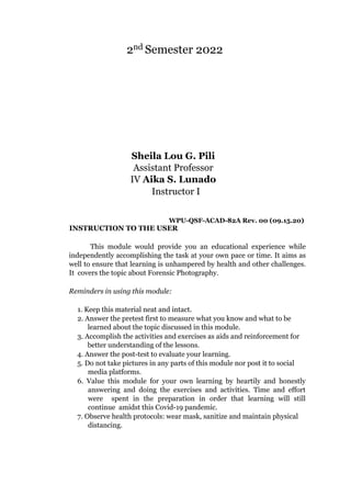 2nd Semester 2022
Sheila Lou G. Pili
Assistant Professor
IV Aika S. Lunado
Instructor I
WPU-QSF-ACAD-82A Rev. 00 (09.15.20)
INSTRUCTION TO THE USER
This module would provide you an educational experience while
independently accomplishing the task at your own pace or time. It aims as
well to ensure that learning is unhampered by health and other challenges.
It covers the topic about Forensic Photography.
Reminders in using this module:
1. Keep this material neat and intact.
2. Answer the pretest first to measure what you know and what to be
learned about the topic discussed in this module.
3. Accomplish the activities and exercises as aids and reinforcement for
better understanding of the lessons.
4. Answer the post-test to evaluate your learning.
5. Do not take pictures in any parts of this module nor post it to social
media platforms.
6. Value this module for your own learning by heartily and honestly
answering and doing the exercises and activities. Time and effort
were spent in the preparation in order that learning will still
continue amidst this Covid-19 pandemic.
7. Observe health protocols: wear mask, sanitize and maintain physical
distancing.
 