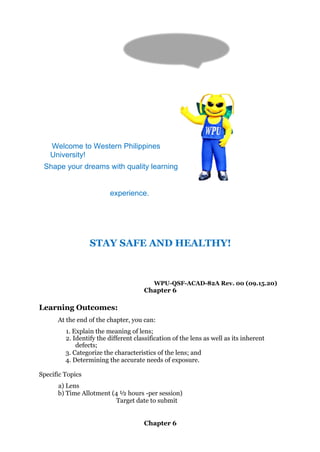 Hi! I’m Blue
Bee, your
WPU Mascot.
Welcome to Western Philippines
University!
Shape your dreams with quality learning
experience.
STAY SAFE AND HEALTHY!
WPU-QSF-ACAD-82A Rev. 00 (09.15.20)
Chapter 6
Learning Outcomes:
At the end of the chapter, you can:
1. Explain the meaning of lens;
2. Identify the different classification of the lens as well as its inherent
defects;
3. Categorize the characteristics of the lens; and
4. Determining the accurate needs of exposure.
Specific Topics
a) Lens
b) Time Allotment (4 ½ hours -per session)
Target date to submit
Chapter 6
 
