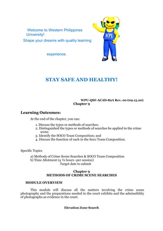 Welcome to Western Philippines
University!
Shape your dreams with quality learning
experience.
STAY SAFE AND HEALTHY!
WPU-QSF-ACAD-82A Rev. 00 (09.15.20)
Chapter 9
Learning Outcomes:
At the end of the chapter, you can:
1. Discuss the types or methods of searches;
2. Distinguished the types or methods of searches be applied in the crime
scene.
3. Identify the SOCO Team Composition; and
4. Discuss the function of each in the Soco Team Composition.
Specific Topics
a) Methods of Crime Scene Searches & SOCO Team Composition
b) Time Allotment (4 ½ hours -per session)
Target date to submit
Chapter 9
METHODS OF CRIME SCENE SEARCHES
MODULE OVERVIEW
This module will discuss all the matters involving the crime scene
photography and the preparations needed in the court exhibits and the admissibility
of photographs as evidence in the court.
Elevation Zone Search
 