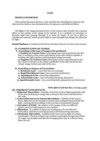 LENS
MODULE OVERVIEW
This module discusses the lens, it also includes the classification of lenses, the
inherent lens defects, lens characteristics, its exposure, and different filters.
The lens is the image-forming device of the camera that actually has a greater
effect on the quality of the image to be formed. It is a medium or converges or
diverges light rays passing through it to form an image. It can be a glass or
transparent material, which permits light to pass through and change the direction
of light.
Daniel Barbaro is credited as the first to introduce the use of a lens in the camera.
II. CLASSIFICATION OF LENSES
A. According to the type of image to be produced
1. Positive or Convex Lens (converging Lens) characterized by the fact
that it is thicker at the center and thinner at the side which is capable of
bending the light together and forming the image inversely.
2. Negative or Concave Lens (diverging Lens) is characterized by the
fact that it is thinner at the center and thicker at the side and forms the
virtual image on the same side of the lens.
B. According to Degree of Corrections
1. Meniscus Lens – a lens that has no correction
2. Rapid Rectilinear Lens -lens corrected of distortion
3. Anastigmat Lens- correcting astigmatism
4. Achromatic Lens – lens correcting chromatic aberration
5. Apochromatic Lens – lens correcting both astigmatism and aberration
WPU-QSF-ACAD-82A Rev. 00 (09.15.20)
III. INHERENT LENS DEFECTS
1. Spherical Aberration— Inability of the lens to focus light passing the side
of the lens producing an image that is sharp in the center and blurred at
the side.
2. Coma (Also known as lateral aberration) - Inability of the lens to
focus light that travels straight or lateral, thus making it blurred while the
light reaching the lens oblique is the one that is transmitted sharply.
3. Curvature of Field - the relation of the images of the are different
points incorrect with respect to one another.
4. Distortion - Is a defect in shape not in sharpness. It can either be
Pincushion distortion (curving inward) or Barrel (curving outward).
5. Chromatic Aberration - Inability of the lens to focus light of varying
wavelengths. The lens refracts rays of short wavelength stronger than those
of longer wavelengths and therefore bringing blue rays to a shorter focus
than the red.
 