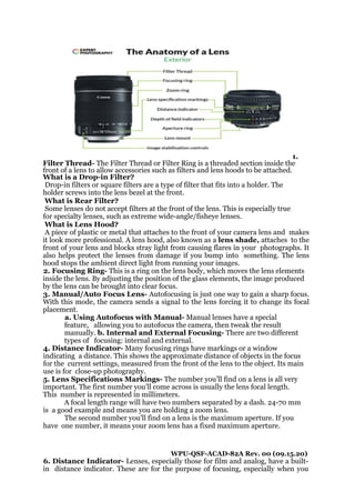 1.
Filter Thread- The Filter Thread or Filter Ring is a threaded section inside the
front of a lens to allow accessories such as filters and lens hoods to be attached.
What is a Drop-in Filter?
Drop-in filters or square filters are a type of filter that fits into a holder. The
holder screws into the lens bezel at the front.
What is Rear Filter?
Some lenses do not accept filters at the front of the lens. This is especially true
for specialty lenses, such as extreme wide-angle/fisheye lenses.
What is Lens Hood?
A piece of plastic or metal that attaches to the front of your camera lens and makes
it look more professional. A lens hood, also known as a lens shade, attaches to the
front of your lens and blocks stray light from causing flares in your photographs. It
also helps protect the lenses from damage if you bump into something. The lens
hood stops the ambient direct light from running your images.
2. Focusing Ring- This is a ring on the lens body, which moves the lens elements
inside the lens. By adjusting the position of the glass elements, the image produced
by the lens can be brought into clear focus.
3. Manual/Auto Focus Lens- Autofocusing is just one way to gain a sharp focus.
With this mode, the camera sends a signal to the lens forcing it to change its focal
placement.
a. Using Autofocus with Manual- Manual lenses have a special
feature, allowing you to autofocus the camera, then tweak the result
manually. b. Internal and External Focusing- There are two different
types of focusing: internal and external.
4. Distance Indicator- Many focusing rings have markings or a window
indicating a distance. This shows the approximate distance of objects in the focus
for the current settings, measured from the front of the lens to the object. Its main
use is for close-up photography.
5. Lens Specifications Markings- The number you’ll find on a lens is all very
important. The first number you’ll come across is usually the lens focal length.
This number is represented in millimeters.
A focal length range will have two numbers separated by a dash. 24-70 mm
is a good example and means you are holding a zoom lens.
The second number you’ll find on a lens is the maximum aperture. If you
have one number, it means your zoom lens has a fixed maximum aperture.
WPU-QSF-ACAD-82A Rev. 00 (09.15.20)
6. Distance Indicator- Lenses, especially those for film and analog, have a built-
in distance indicator. These are for the purpose of focusing, especially when you
 