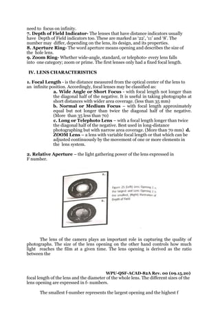 need to focus on infinity.
7. Depth of Field Indicator- The lenses that have distance indicators usually
have Depth of Field indicators too. These are marked as ‘22’, ‘11’ and ‘8’. The
number may differ, depending on the lens, its design, and its properties.
8. Aperture Ring- The word aperture means opening and describes the size of
the hole lens.
9. Zoom Ring- Whether wide-angle, standard, or telephoto- every lens falls
into one category; zoom or prime. The first lenses only had a fixed focal length.
IV. LENS CHARACTERISTICS
1. Focal Length - is the distance measured from the optical center of the lens to
an infinite position. Accordingly, focal lenses may be classified as:
a. Wide Angle or Short Focus - with focal length not longer than
the diagonal half of the negative. It is useful in taking photographs at
short distances with wider area coverage. (less than 35 mm)
b. Normal or Medium Focus – with focal length approximately
equal but not longer than twice the diagonal half of the negative.
(More than 35 less than 70)
c. Long or Telephoto Lens – with a focal length longer than twice
the diagonal half of the negative. Best used in long-distance
photographing but with narrow area coverage. (More than 70 mm) d.
ZOOM Lens – a lens with variable focal length or that which can be
adjusted continuously by the movement of one or more elements in
the lens system.
2. Relative Aperture – the light gathering power of the lens expressed in
F number.
The lens of the camera plays an important role in capturing the quality of
photographs. The size of the lens opening on the other hand controls how much
light reaches the film at a given time. The lens opening is derived as the ratio
between the
WPU-QSF-ACAD-82A Rev. 00 (09.15.20)
focal length of the lens and the diameter of the whole lens. The different sizes of the
lens opening are expressed in f- numbers.
The smallest f-number represents the largest opening and the highest f
 