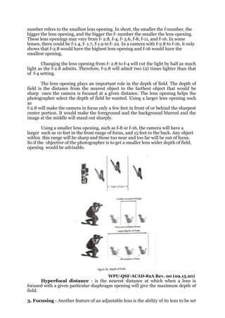 number refers to the smallest lens opening. In short, the smaller the f-number, the
bigger the lens opening, and the bigger the f- number the smaller the lens opening.
These lens openings may vary from f- 2.8, f-4, f- 5.6, f-8, f-11, and f-16. In some
lenses, there could be f-1.4, f- 1.7, f-1.9 to f- 22. In a camera with f-2.8 to f-16, it only
shows that f-2.8 would have the highest lens opening and f-16 would have the
smallest opening.
Changing the lens opening from f- 2.8 to f-4 will cut the light by half as much
light as the f-2.8 admits. Therefore, f-2.8 will admit two (2) times lighter than that
of f-4 setting.
The lens opening plays an important role in the depth of field. The depth of
field is the distance from the nearest object to the farthest object that would be
sharp once the camera is focused at a given distance. The lens opening helps the
photographer select the depth of field he wanted. Using a larger lens opening such
as
f-2.8 will make the camera in focus only a few feet in front of or behind the sharpest
center portion. It would make the foreground and the background blurred and the
image at the middle will stand out sharply.
Using a smaller lens opening, such as f-8 or f-16, the camera will have a
larger such as 10 feet in the front range of focus, and 15 feet to the back. Any object
within this range will be sharp and those too near and too far will be out of focus.
So if the objective of the photographer is to get a smaller lens wider depth of field,
opening would be advisable.
WPU-QSF-ACAD-82A Rev. 00 (09.15.20)
Hyperfocal distance - is the nearest distance at which when a lens is
focused with a given particular diaphragm opening will give the maximum depth of
field.
3. Focusing - Another feature of an adjustable lens is the ability of its lens to be set
 