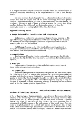 at a proper camera-to-subject distance in order to obtain the desired degree of
sharpness. Focusing is the setting of the proper distance in order to form a sharp
image.
On some cameras, the photographer has to estimate the distance between the
camera lens and the subject and set the scale accordingly. with more precise
cameras, rangefinders were set in order to get the necessary distance (focus). The
proximate distance or scale of focus is indicated around the camera lens. These
numbers indicate that within such feet distance the object to be from the
camera, the object to be photographed will be at its sharp focus.
Types of Focusing Device
1. Range finder (Either coincidence or split image type)
Coincidence is otherwise known as superimposed image focusing. In this
type of focusing, a single object will appear double once the object is not in focus;
but moving the focusing adjustment this double image will coincide or will be
superimposed to form a single object.
Split Image focusing on the other hand will show an image in split or
two parts once the object is not in focus. once the two parts of the image have
been united, then the object will become focused.
2. Ground Glass
This is observed from the viewing system of the camera, once the object is
not in focus, the object will be viewed as blurred and will turn sharp and clear once
adjusted.
3. Scale Bed
Estimating the distance of the object and adjusting the camera control
based on the photographer's estimation.
V. EXPOSURE
Exposure is the product of the intensity of light and the time during which
the light practical acts. In photography, in particular, is the combination of lens
aperture and the shutter speed that must be chosen to give a good negative. Good
quality is desired by the photographer in order to: (1) to get a print of the best
possible quality by giving the actual value of the exposure low; (2) to keep the
duration of exposure to arrest movement; and (3) by keeping the lens aperture
small, to give the greatest possible depth of field.
WPU-QSF-ACAD-82A Rev. 00 (09.15.20)
Methods of Computing Exposure
1. Use of light meter or Exposure meter - an instrument that measures the light
intensity by the effect of light on the electric photocells. It is usually composed of (a)
photo-electric cell, (b) micro-ammeter, and (c) kind some calculator. Exposure
meters can either be: (1) reflected light meters, the most common type of
photoelectric cell which measures the total amount of light which comes from the
scene to be photographed; (2) Incident light meters, an alternative type of light
meter which measures the light incident on a scene instead of that reflected from it;
and (3) built-in meter, usually a highly compact version of a normal separate meter
 