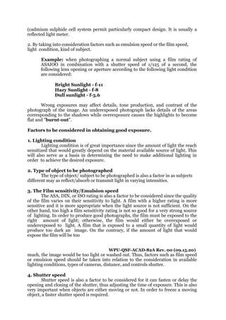 (cadmium sulphide cell system permit particularly compact design. It is usually a
reflected light meter.
2. By taking into consideration factors such as emulsion speed or the film speed,
light condition, kind of subject.
Example: when photographing a normal subject using a film rating of
ASAIOO in combination with a shutter speed of 1/125 of a second, the
following lens opening or aperture according to the following light condition
are considered:
Bright Sunlight - f-11
Hazy Sunlight - f-8
Dull sunlight - f-5.6
Wrong exposures may affect details, tone production, and contrast of the
photograph of the image. An underexposed photograph lacks details of the areas
corresponding to the shadows while overexposure causes the highlights to become
flat and "burnt-out".
Factors to be considered in obtaining good exposure.
1. Lighting condition
Lighting condition is of great importance since the amount of light the reach
sensitized that would greatly depend on the material available source of light. This
will also serve as a basis in determining the need to make additional lighting in
order to achieve the desired exposure.
2. Type of object to be photographed
The type of object/ subject to be photographed is also a factor in as subjects
different may as reflect/absorb or transmit light in varying intensities.
3. The Film sensitivity/Emulsion speed
The ASA, DIN, or ISO rating is also a factor to be considered since the quality
of the film varies on their sensitivity to light. A film with a higher rating is more
sensitive and it is more appropriate when the light source is not sufficient. On the
other hand, too high a film sensitivity rating is not so good for a very strong source
of lighting. In order to produce good photographs, the film must be exposed to the
right amount of light; otherwise, the film would either be overexposed or
underexposed to light. A film that is exposed to a small quantity of light would
produce too dark an image. On the contrary, if the amount of light that would
expose the film will be too
WPU-QSF-ACAD-82A Rev. 00 (09.15.20)
much, the image would be too light or washed out. Thus, factors such as film speed
or emulsion speed should be taken into relation to the consideration in available
lighting conditions, types of cameras, distance, and controls shutter.
4. Shutter speed
Shutter speed is also a factor to be considered for it can fasten or delay the
opening and closing of the shutter, thus adjusting the time of exposure. This is also
very important when objects are either moving or not. In order to freeze a moving
object, a faster shutter speed is required.
 