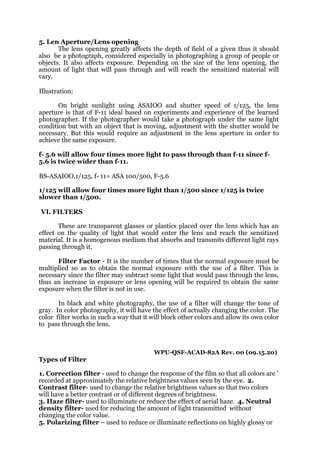 5. Len Aperture/Lens opening
The lens opening greatly affects the depth of field of a given thus it should
also be a photograph, considered especially in photographing a group of people or
objects. It also affects exposure. Depending on the size of the lens opening, the
amount of light that will pass through and will reach the sensitized material will
vary.
Illustration:
On bright sunlight using ASAIOO and shutter speed of 1/125, the lens
aperture is that of F-11 ideal based on experiments and experience of the learned
photographer. If the photographer would take a photograph under the same light
condition but with an object that is moving, adjustment with the shutter would be
necessary. But this would require an adjustment in the lens aperture in order to
achieve the same exposure.
f- 5.6 will allow four times more light to pass through than f-11 since f-
5.6 is twice wider than f-11.
BS-ASAIOO,1/125, f- 11= ASA 100/500, F-5.6
1/125 will allow four times more light than 1/500 since 1/125 is twice
slower than 1/500.
VI. FILTERS
These are transparent glasses or plastics placed over the lens which has an
effect on the quality of light that would enter the lens and reach the sensitized
material. It is a homogenous medium that absorbs and transmits different light rays
passing through it.
Filter Factor - It is the number of times that the normal exposure must be
multiplied so as to obtain the normal exposure with the use of a filter. This is
necessary since the filter may subtract some light that would pass through the lens,
thus an increase in exposure or lens opening will be required to obtain the same
exposure when the filter is not in use.
In black and white photography, the use of a filter will change the tone of
gray. In color photography, it will have the effect of actually changing the color. The
color filter works in such a way that it will block other colors and allow its own color
to pass through the lens.
WPU-QSF-ACAD-82A Rev. 00 (09.15.20)
Types of Filter
1. Correction filter - used to change the response of the film so that all colors are '
recorded at approximately the relative brightness values seen by the eye. 2.
Contrast filter- used to change the relative brightness values so that two colors
will have a better contrast or of different degrees of brightness.
3. Haze filter- used to illuminate or reduce the effect of aerial haze. 4. Neutral
density filter- used for reducing the amount of light transmitted without
changing the color value.
5. Polarizing filter – used to reduce or illuminate reflections on highly glossy or
 