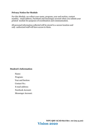 Privacy Notice for Module
For this Module, we collect your name, program, year and section, contact
number, email address, Facebook and messenger account when you submit your
printed module for purposes of coordination and communication.
All personal information collected will be stored in a secure location and
only authorized staff will have access to them.
Student’s Information
Name:
Program:
Year and Section:
Contact No.:
E-mail address:
Facebook Account:
Messenger Account:
WPU-QSF-ACAD-82A Rev. 00 (09.15.20)
Vision 2020
 