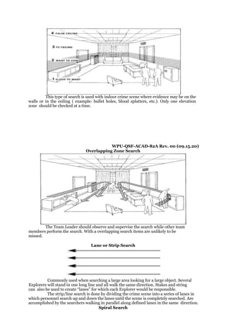 This type of search is used with indoor crime scene where evidence may be on the
walls or in the ceiling ( example: bullet holes, blood splatters, etc.). Only one elevation
zone should be checked at a time.
WPU-QSF-ACAD-82A Rev. 00 (09.15.20)
Overlapping Zone Search
The Team Leader should observe and supervise the search while other team
members perform the search. With a overlapping search items are unlikely to be
missed.
Lane or Strip Search
Commonly used when searching a large area looking for a large object. Several
Explorers will stand in one long line and all walk the same direction. Stakes and string
can also be used to create “lanes” for which each Explorer would be responsible.
The strip/line search is done by dividing the crime scene into a series of lanes in
which personnel search up and down the lanes until the scene is completely searched. Are
accomplished by the searchers walking in parallel along defined lanes in the same direction.
Spiral Search
 