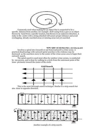 Commonly used when looking for an object that is suspected to be a
specific distance from another, for example: shell casing from a gun or an object
thrown by hand from a specific location, but thrown in an unknown direction. A
stake in the center with a string attached will assure proper distance and avoid
overlapping already searched areas or missing areas not yet searched.
WPU-QSF-ACAD-82A Rev. 00 (09.15.20)
Involves a spiral into (inward) or out from (outward) a crime scene. A
practical disadvantage with outward spiral searches is the evidence may be
destroyed as the searchers move to the center of the crime scene area to begin their
outward search.
The spiral search is used most often for outdoor crime scenes, is conducted
by one person, and is done by walking in a circle from the outermost point of the
inner perimeter toward the center of the circle.
Grid Search
This is the most thorough search technique. Similar to a strip search but
also done in opposite direction.
Another example of a strip search.
 