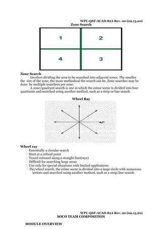WPU-QSF-ACAD-82A Rev. 00 (09.15.20)
Zone Search
Zone Search
Involves dividing the area to be searched into adjacent zones. The smaller
the size of the zone, the more methodical the search can be. Zone searches may be
done by multiple searchers per zone.
A zone/quadrant search is one in which the crime scene is divided into four
quadrants and searched using another method, such as a strip or line search.
Wheel Ray
Wheel ray
� Essentially a circular search
� Start at a critical point
� Travel outward along a straight line(rays)
� Difficult for searching large areas
� Use only for special situations with limited applications
� Pie/wheel search, the crime scene is divided into a large circle with numerous
sectors and searched using another method, such as a strip/line search.
WPU-QSF-ACAD-82A Rev. 00 (09.15.20)
SOCO TEAM COMPOSITION
MODULE OVERVIEW
 