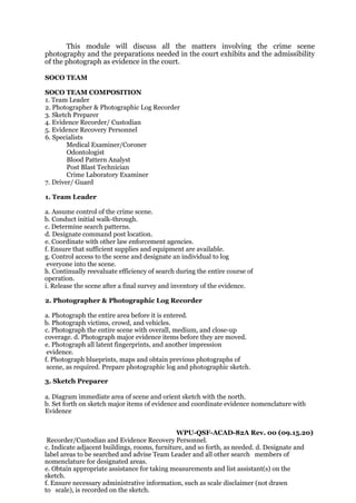 This module will discuss all the matters involving the crime scene
photography and the preparations needed in the court exhibits and the admissibility
of the photograph as evidence in the court.
SOCO TEAM
SOCO TEAM COMPOSITION
1. Team Leader
2. Photographer & Photographic Log Recorder
3. Sketch Preparer
4. Evidence Recorder/ Custodian
5. Evidence Recovery Personnel
6. Specialists
Medical Examiner/Coroner
Odontologist
Blood Pattern Analyst
Post Blast Technician
Crime Laboratory Examiner
7. Driver/ Guard
1. Team Leader
a. Assume control of the crime scene.
b. Conduct initial walk-through.
c. Determine search patterns.
d. Designate command post location.
e. Coordinate with other law enforcement agencies.
f. Ensure that sufficient supplies and equipment are available.
g. Control access to the scene and designate an individual to log
everyone into the scene.
h. Continually reevaluate efficiency of search during the entire course of
operation.
i. Release the scene after a final survey and inventory of the evidence.
2. Photographer & Photographic Log Recorder
a. Photograph the entire area before it is entered.
b. Photograph victims, crowd, and vehicles.
c. Photograph the entire scene with overall, medium, and close-up
coverage. d. Photograph major evidence items before they are moved.
e. Photograph all latent fingerprints, and another impression
evidence.
f. Photograph blueprints, maps and obtain previous photographs of
scene, as required. Prepare photographic log and photographic sketch.
3. Sketch Preparer
a. Diagram immediate area of scene and orient sketch with the north.
b. Set forth on sketch major items of evidence and coordinate evidence nomenclature with
Evidence
WPU-QSF-ACAD-82A Rev. 00 (09.15.20)
Recorder/Custodian and Evidence Recovery Personnel.
c. Indicate adjacent buildings, rooms, furniture, and so forth, as needed. d. Designate and
label areas to be searched and advise Team Leader and all other search members of
nomenclature for designated areas.
e. Obtain appropriate assistance for taking measurements and list assistant(s) on the
sketch.
f. Ensure necessary administrative information, such as scale disclaimer (not drawn
to scale), is recorded on the sketch.
 