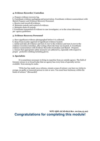 4. Evidence Recorder/ Custodian
a. Prepare evidence recovery log.
b. Coordinate evidence packaging and preservation. Coordinate evidence nomenclature with
Sketch Preparer and Evidence Recovery Personnel.
c. Receive and record all evidence.
d. Maintain custody and control of evidence.
e. Maintain chain of custody.
f. Coordinate transmittal of evidence to case investigator, or to the crime laboratory,
per agency guidelines.
5. Evidence Recovery Personnel
a. Have significant evidence photographed before it is collected.
b. Keep Team Leader apprised of significant evidence located.
c. Initial and date all evidence and turn it over to the evidence and turn it over to the
evidence recorder/custodian, after noting where the item was located. d. Coordinate
evidence nomenclature with Evidence Recorder/Custodian and Sketch Preparer.
e. Ensure that appropriate safety measures are adhered to, especially with respect to
proper protective clothing including gloves.
6. Specialists
It is sometimes necessary to bring in expertise from an outside agency. The field of
forensic science is so broad today that no agency has every form of specialty service
available from among its ranks.
“If the law has made you a witness, remain a man of science: you have no victim to
avenge, no guilty or innocent person to ruin or save. You must bear testimony within the
limits of science.” (Brouardel)
WPU-QSF-ACAD-82A Rev. 00 (09.15.20)
Congratulations for completing this module!
 