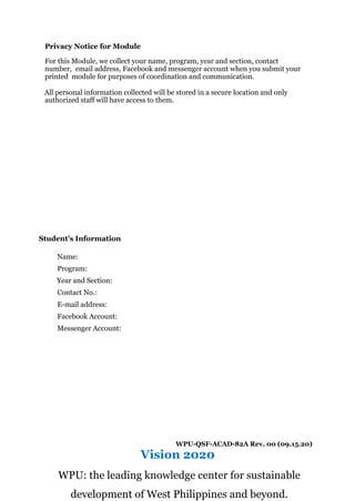 Privacy Notice for Module
For this Module, we collect your name, program, year and section, contact
number, email address, Facebook and messenger account when you submit your
printed module for purposes of coordination and communication.
All personal information collected will be stored in a secure location and only
authorized staff will have access to them.
Student’s Information
Name:
Program:
Year and Section:
Contact No.:
E-mail address:
Facebook Account:
Messenger Account:
WPU-QSF-ACAD-82A Rev. 00 (09.15.20)
Vision 2020
WPU: the leading knowledge center for sustainable
development of West Philippines and beyond.
 