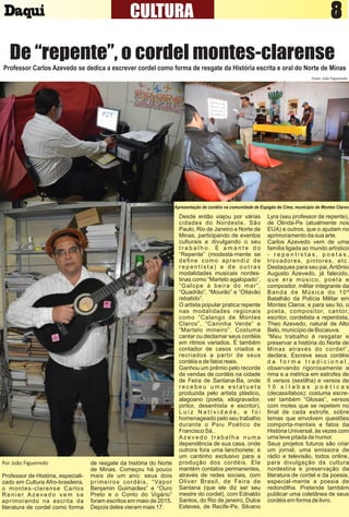 8CULTURA 7
De “repente”, o cordel montes-clarense
Professor Carlos Azevedo se dedica a escrever cordel como forma de resgate da História escrita e oral do Norte de Minas
Apresentação de cordéis na comunidade de Espigão de Cima, município de Montes Claros
Fotos: João Figueiredo
Por João Figueiredo
Professor de História, especiali-
zado em Cultura Afro-brasileira,
o montes-clarense Carlos
R e n i e r A z e v e d o v e m s e
aprimorando na escrita da
literatura de cordel como forma
de resgate da história do Norte
de Minas. Começou há pouco
mais de um ano: seus dois
primeiros cordéis, “Vapor
Benjamin Guimarães” e “Ouro
Preto e o Conto do Vigário”
foram escritos em maio de 2015.
Depois deles vieram mais 17.
Desde então viajou por várias
cidades do Nordeste, São
Paulo, Rio de Janeiro e Norte de
Minas, participando de eventos
culturais e divulgando o seu
t r a b a l h o . É a m a n t e d o
“Repente” (modesta-mente se
deﬁne como aprendiz de
r e p e n t i s t a ) e d e o u t r a s
modalidades musicais nordes-
tinas como “Martelo agalopado”,
“Galope à beira do mar”,
“Quadrão”, “Mourão” e “Oitavão
rebatido”.
O artista popular pratica repente
nas modalidades regionais
como “Calango de Montes
Claros”, “Caninha Verde” e
“Martelo mineiro”. Costuma
cantar ou declamar seus cordéis
em ritmos variados. É também
contador de casos criados e
recriados a partir de seus
cordéis e de fatos reais.
Ganhou um prêmio pelo recorde
de vendas de cordéis na cidade
de Feira de Santana-Ba, onde
r e c e b e u u m a e s t a t u e t a
produzida pelo artista plástico,
alagoano (poeta, xilogravador,
pintor, desenhista e escritor),
L u i z N a t i v i d a d e , e f o i
homenageado pelo seu trabalho
durante o Psiu Poético de
Francisco Sá..
A z e v e d o t r a b a l h a n u m a
dependência de sua casa, onde
outrora fora uma lanchonete; é
um cantinho exclusivo para a
produção dos cordéis. Ele
mantém contatos permanentes,
através de redes sociais, com
Oliver Brasil, de Feira de
Santana (que ele diz ser seu
mestre do cordel), com Ednaldo
Santos, do Rio de janeiro, Dulce
Esteves, de Recife-Pe, Silvano
Lyra (seu professor de repente),
de Olinda-Pe (atualmente nos
EUA) e outros, que o ajudam no
aprimoramento da sua arte.
Carlos Azevedo vem de uma
família ligada ao mundo artístico
- r e p e n t i s t a s , p o e t a s ,
trovadores, pintores, etc.
Destaques para seu pai,Antônio
Augusto Azevedo, já falecido,
que era músico, poeta e
compositor, militar integrante da
Banda de Música do 10º
Batalhão da Polícia Militar em
Montes Claros; e para seu tio, o
poeta, compositor, cantor,
escritor, cordelista e repentista,
Theo Azevedo, natural de Alto
Belo, município de Bocaiuva.
“Meu trabalho é resgatar e
preservar a história do Norte de
Minas através do cordel”,
declara. Escreve seus cordéis
d a f o r m a t r a d i c i o n a l ,
observando rigorosamente a
rima e a métrica em estrofes de
6 versos (sextilha) e versos de
1 0 s í l a b a s p o é t i c a s
(decassílabos); costuma escre-
ver também “Glosas”, versos
com motes que se repetem no
ﬁnal de cada estrofe, sobre
temas que envolvem questões
comporta-mentais e fatos da
História Universal, às vezes com
uma leve pitada de humor.
Seus projetos futuros são criar
um jornal, uma emissora de
rádio e televisão, todos online,
para divulgação da cultura
nordestina e preservação da
literatura de cordel e da poesia,
especial-mente a poesia de
redondilha. Pretende também
publicar uma coletânea de seus
cordéis em forma de livro.
 