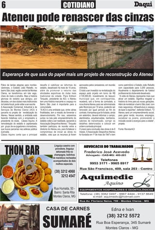 COTIDIANO
Palco de tantas alegrias para montes-
clarenses, o Estádio João Rebello, no
bairro São José, região central de Montes
Claros, se transformou em lote vago,
cheio de mato e entulho. Mas a história
gloriosa do estádio que abrigou, por
décadas, um dos clubes mais tradicionais
dofutebollocal,podevoltaraserescrita
A Associação Comercial, Industrial e de
Serviços de Montes Claros (ACI) é
parceira no projeto de revitalização do
Ateneu. Nesse sentido, a entidade está
fazendo tratativas com o empresário e
presidente do clube, Cássio Aquino. A
remodelação do estádio é capitaneada
por grupo de ex-jogadores e torcedores,
que busca parcerias nas esferas pública
eprivada.
Cássio Aquino conta que o principal
desaﬁo é viabilizar as reformas do
estádio, desativado há mais de 10 anos,
além de promover o retorno das
atividades esportivas do clube mais
tradicional da cidade. Para Edilson
Torquato, presidente da ACI, o Ateneu
tem uma história marcante e o espaço no
Bairro São José é importante para a
comunidade.
“A ACI é uma entidade que, entre várias
ﬁnalidades, tem a missão de fomentar o
desenvolvimento. Por isso, estaremos
juntos na luta pelo empreendimento do
estádio voltar a ser realidade, apoiando a
Associação DesportivaAteneu”.Torquato
também participou de reunião entre a
diretoria do Ateneu era, para fortalecer o
compromisso de iniciar as obras no
estádio, visto que os recursos já foram
aprovados pelos vereadores, em reunião
ordinária.
O total a ser investido na revitalização do
espaço está orçado em torno de R$
2.135.000,00, investimento do tesouro
municipal que, em contrapartida,
receberá, sob a forma de comodato, a
novaArenaAteneu para ser administrada
pelo Município por 10 anos, podendo ser
renovado por igual período ao ﬁm do
contrato.Aempresaqueforlicitada,ainda
em setembro, deverá reformar o campo,
alambrados, arquibancadas, banheiros,
cabines de transmissão, corrigir os
detalhes deteriorados e colocar em
ordemaentradaprincipal.
O prazo para conclusão das obras é de 8
meses. A Associação Desportiva Ateneu
foi fundada em 1º de maio de 1947 e tem
como patrimônio o Estádio João Rebello
com capacidade para 3.200 pessoas.
Atualmente o departamento de futebol
proﬁssionaldoclubeestádesativado.
“A volta do Ateneu representa mais que
ativar um estádio. Signiﬁca resgatar a
história do time para as novas gerações.
AlémderevitalizarobairroSãoJosé,com
mais segurança, infraestrutura e espaço
de lazer e esportes”, defende Edilson. “O
Ateneu será um empreendimento social,
para gerar renda, recursos, empregos,
socializar os jovens, promovendo a
inclusão social e avanços para a cidade”,
projeta.
Fonte:RevistaACI
Esperança de que saia do papel mais um projeto de reconstrução do Ateneu
Ateneu pode renascer das cinzas
THONBAR
Linguiça caseira com
provolone, linguiça
defumada frita no
champagne, bolinhos
de mandioca recheados
acompanhados de dois
molhos especiais.
Rua Humaita, 50 -
Bairro: Santa Rita
Montes Claros, MG
(38) 3212 4068
3212 4547
CASA DE CARNES
SUMARÉ
Edna e Ivan
(38) 3212 5572
Rua Boa Esperança, 345 Sumaré
Montes Claros - MG
 