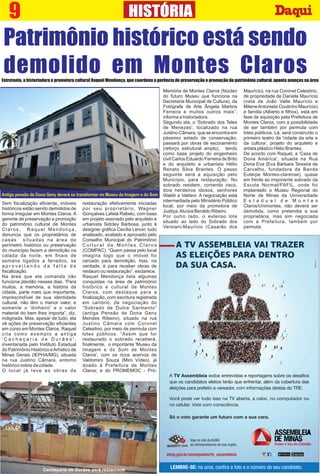 9 HISTÓRIA
Patrimônio histórico está sendo
demolido em Montes ClarosEntretanto, a historiadora e promotora cultural Raquel Mendonça, que coordena a gerência de preservação e promoção do patrimônio cultural, aponta avanços na área
Sem ﬁscalização eﬁciente, imóveis
históricos estão sendo demolidos de
forma irregular em Montes Claros. A
gerente de preservação e promoção
do patrimônio cultural de Montes
Claros, Raquel Mendonça,
denuncia que os proprietários de
casas situadas na área de
perímetro histórico ou preservação
do município fazem a demolição na
calada da noite, em ﬁnais de
semana ligados a feriados, se
a p r o v e i t a n d o d a f a l t a d e
ﬁscalização.
Na área que ela comanda não
funciona plantão nesses dias. “Para
muitos, a memória, a história da
cidade, parte mais que importante,
imprescindível de sua identidade
cultural, não têm o menor valor, e
somente o 'dinheiro' e o valor
material do bem lhes importa”, diz,
indignada. Mas, apesar de tudo, ela
vê ações de preservação eﬁcientes
em curso em Montes Claros. Raquel
cita como exemplo a antiga
' C a c h a ç a r i a d e D u r ã e s ' ,
inventariada pelo Instituto Estadual
do Patrimônio Histórico eArtístico de
Minas Gerais (IEPHA/MG), situada
na rua Justino Câmara, entorno
histórico nobre da cidade.
O local já teve as obras de
restauração efetivamente iniciadas
por seu proprietário, Wagner
Gonçalves Lafetá Rabelo, com base
em projeto assinado pelo arquiteto e
urbanista Sidcley Barbosa, junto à
designer gráﬁca Cecília Lenoir, tudo
analisado, avaliado e aprovado pelo
Conselho Municipal do Patrimônio
C u l t u r a l d e M o n t e s C l a r o s
(COMPAC). “Quem passa pelo local
imagina logo que o imóvel foi
cercado para demolição, mas, na
verdade, é para receber obras de
restauro ou restauração”, esclarece.
Raquel Mendonça lista algumas
conquistas na área de patrimônio
histórico e cultural de Montes
Claros, com destaque para a
ﬁnalização, com escritura registrada
em cartório, da negociação do
“Sobrado de Dulce Sarmento”
(antiga Pensão de Dona Geny
Mendes Ribeiro), situado na rua
Justino Câmara com Coronel
Celestino, por meio de permuta com
lotes públicos. “Assim que for
restaurado o sobrado receberá,
ﬁnalmente, o importante 'Museu da
Imagem e do Som de Montes
Claros', com os ricos acervos de
Valdomiro Souza (Miro Vídeo), já
doado à Prefeitura de Montes
Claros; e do PROMEMOC - Pró-
Memória de Montes Claros (Núcleo
do futuro Museu que funciona na
Secretaria Municipal de Cultura), da
Fotógrafa de Arte Ângela Martins
Ferreira e muitos outros mais”,
informa a historiadora.
Segundo ela, o 'Sobrado dos Teles
de Menezes', localizado na rua
Justino Câmara, que se encontra em
péssimo estado de conservação,
passará por obras de escoramento
(reforço estrutural amplo), tendo
como base projeto do engenheiro
civil Carlos Eduardo Ferreira de Brito
e do arquiteto e urbanista Hélio
Renato Silva Brantes. O passo
seguinte será a aquisição pelo
Município, para restauração. No
sobrado residem, correndo risco,
dois herdeiros idosos, senhores
Waldir e Valdevi. A negociação está
intermediada pelo Ministério Público
local, por meio da promotora de
Justiça,Aluísia Beraldo Ribeiro.
Por outro lado, o extenso lote
situado ao lado do Sobrado dos
Versiani-Maurício (Casarão dos
Maurício), na rua Coronel Celestino,
de propriedade de Daniela Maurício
(neta de João Valle Maurício e
MileneAntonieta Coutinho Maurício)
e família (Alberto e ﬁlhos), está em
fase de aquisição pela Prefeitura de
Montes Claros, com a possibilidade
de ser também por permuta com
lotes públicos. Lá, será construído o
primeiro teatro da 'cidade da arte e
da cultura', projeto do arquiteto e
artista plástico Hélio Brantes.
De acordo com Raquel, a 'Casa de
Dona América', situada na Rua
Dona Eva (Eva Bárbara Teixeira de
Carvalho, fundadora da Banda
Euterpe Montes-clarense), quase
em frente ao imponente sobrado da
Escola Normal/FAFIL, onde foi
implantado o Museu Regional do
Norte de Minas da Universidade
E s t a d u a l d e M o n t e s
Claros/Unimontes, não deverá ser
demolida, como pretendia a sua
proprietária, mas sim negociada
com a Prefeitura, também por
permuta.
Antiga pensão de Dona Geny deverá se transformar no Museu da Imagem e do Som
Cachaçaria do Durães será restaurada
 