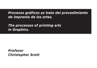 Procesos gráﬁcos se trata del procedimiento
de imprenta de los artes.
The processes of printing arts
in Graphics.

Profesor
Christopher Scott

 