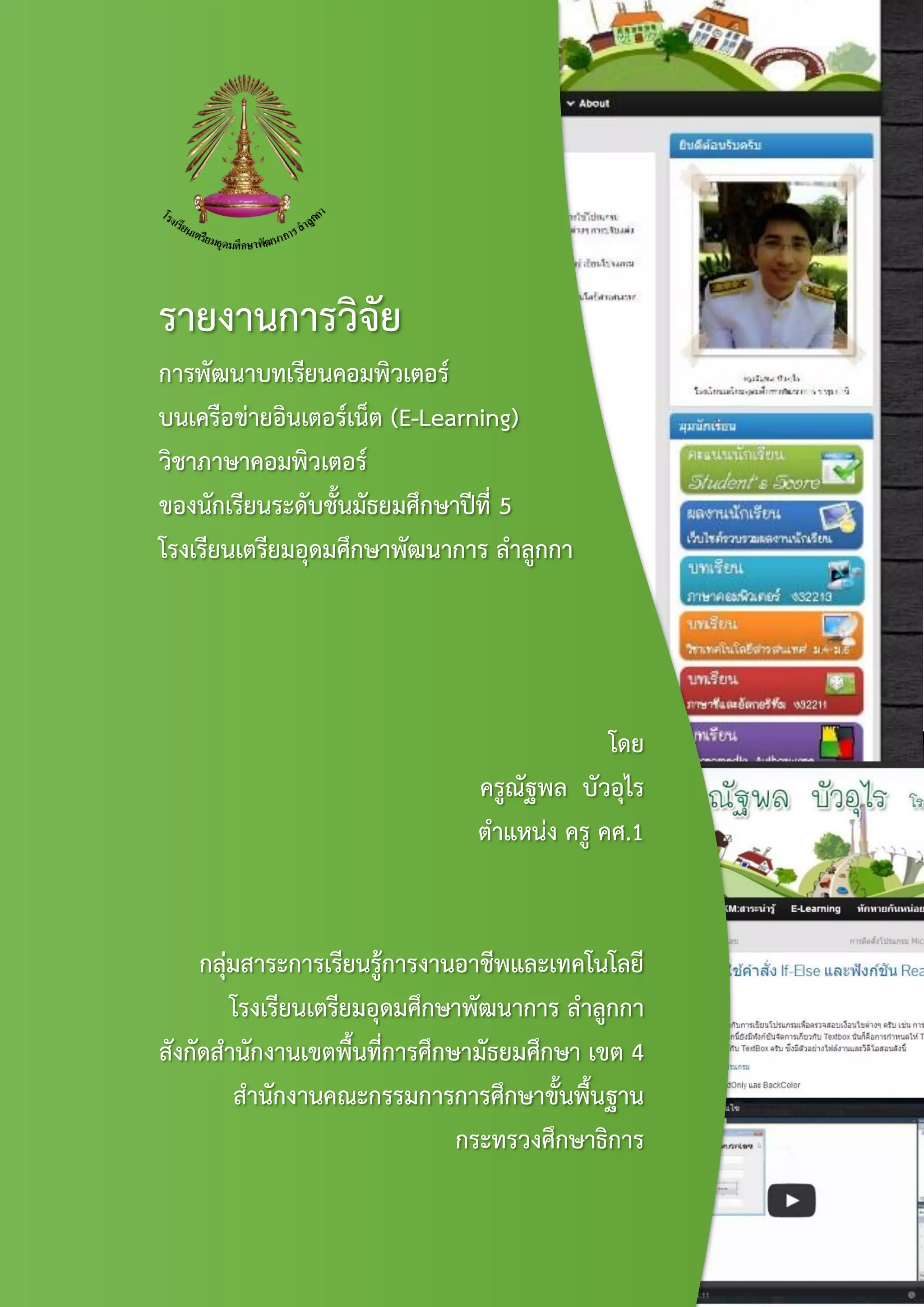 รายงานการวิจัย
การพัฒนาบทเรียนคอมพิวเตอร์
บนเครือข่ายอินเตอร์เน็ต (E-Learning)
วิชาภาษาคอมพิวเตอร์
ของนักเรียนระดับชั้นมัธยมศึกษาปีที่ 5
โรงเรียนเตรียมอุดมศึกษาพัฒนาการ ลาลูกกา
โดย
ครูณัฐพล บัวอุไร
ตาแหน่ง ครู คศ.1
กลุ่มสาระการเรียนรู้การงานอาชีพและเทคโนโลยี
โรงเรียนเตรียมอุดมศึกษาพัฒนาการ ลาลูกกา
สังกัดสานักงานเขตพื้นที่การศึกษามัธยมศึกษา เขต 4
สานักงานคณะกรรมการการศึกษาขั้นพื้นฐาน
กระทรวงศึกษาธิการ
 