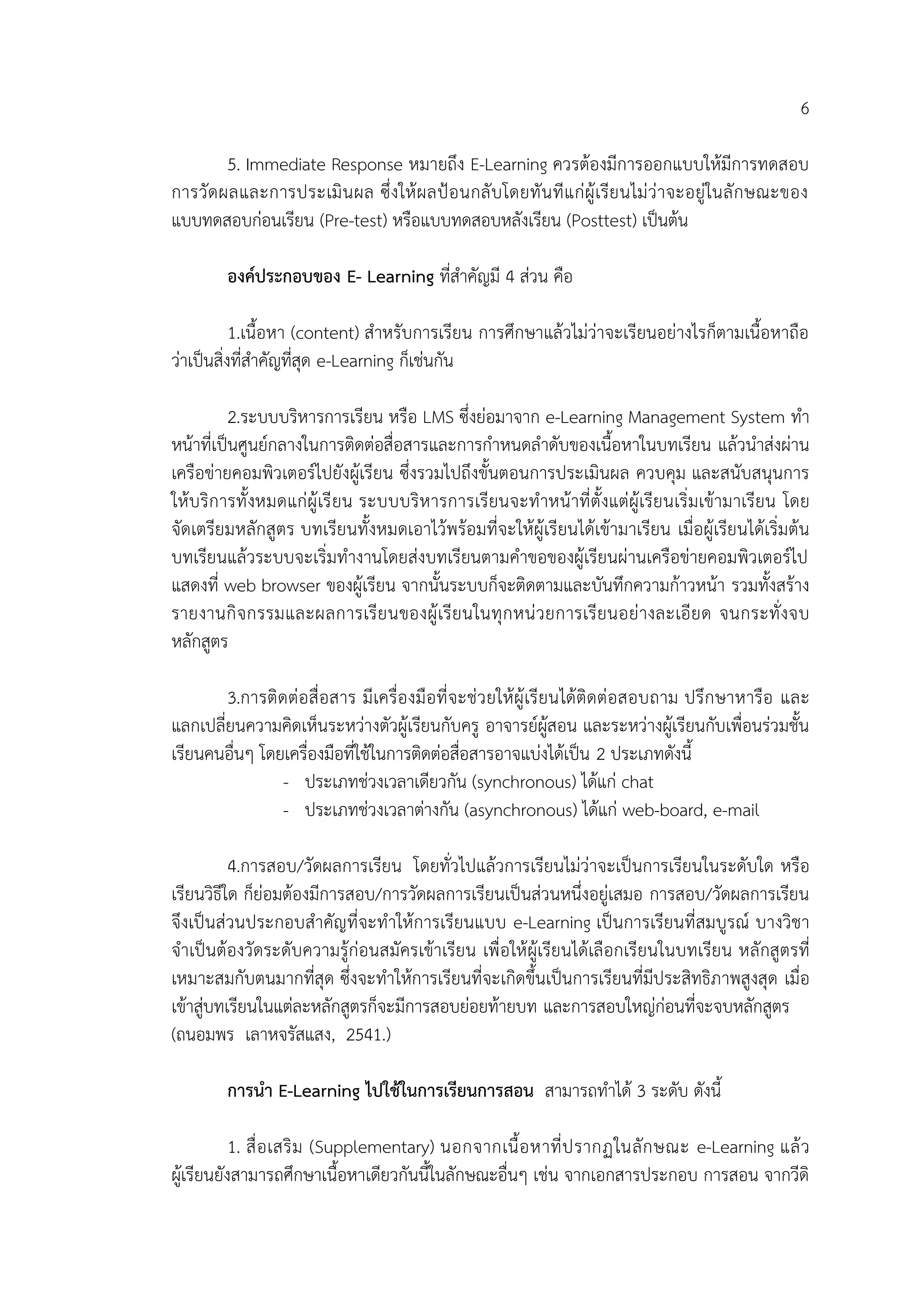 6
5. Immediate Response หมายถึง E-Learning ควรต้องมีการออกแบบให้มีการทดสอบ
การวัดผลและการประเมินผล ซึ่งให้ผลป้อนกลับโดยทันทีแก่ผู้เรียนไม่ว่าจะอยู่ในลักษณะของ
แบบทดสอบก่อนเรียน (Pre-test) หรือแบบทดสอบหลังเรียน (Posttest) เป็นต้น
องค์ประกอบของ E- Learning ที่สาคัญมี 4 ส่วน คือ
1.เนื้อหา (content) สาหรับการเรียน การศึกษาแล้วไม่ว่าจะเรียนอย่างไรก็ตามเนื้อหาถือ
ว่าเป็นสิ่งที่สาคัญที่สุด e-Learning ก็เช่นกัน
2.ระบบบริหารการเรียน หรือ LMS ซึ่งย่อมาจาก e-Learning Management System ทา
หน้าที่เป็นศูนย์กลางในการติดต่อสื่อสารและการกาหนดลาดับของเนื้อหาในบทเรียน แล้วนาส่งผ่าน
เครือข่ายคอมพิวเตอร์ไปยังผู้เรียน ซึ่งรวมไปถึงขั้นตอนการประเมินผล ควบคุม และสนับสนุนการ
ให้บริการทั้งหมดแก่ผู้เรียน ระบบบริหารการเรียนจะทาหน้าที่ตั้งแต่ผู้เรียนเริ่มเข้ามาเรียน โดย
จัดเตรียมหลักสูตร บทเรียนทั้งหมดเอาไว้พร้อมที่จะให้ผู้เรียนได้เข้ามาเรียน เมื่อผู้เรียนได้เริ่มต้น
บทเรียนแล้วระบบจะเริ่มทางานโดยส่งบทเรียนตามคาขอของผู้เรียนผ่านเครือข่ายคอมพิวเตอร์ไป
แสดงที่ web browser ของผู้เรียน จากนั้นระบบก็จะติดตามและบันทึกความก้าวหน้า รวมทั้งสร้าง
รายงานกิจกรรมและผลการเรียนของผู้เรียนในทุกหน่วยการเรียนอย่างละเอียด จนกระทั่งจบ
หลักสูตร
3.การติดต่อสื่อสาร มีเครื่องมือที่จะช่วยให้ผู้เรียนได้ติดต่อสอบถาม ปรึกษาหารือ และ
แลกเปลี่ยนความคิดเห็นระหว่างตัวผู้เรียนกับครู อาจารย์ผู้สอน และระหว่างผู้เรียนกับเพื่อนร่วมชั้น
เรียนคนอื่นๆ โดยเครื่องมือที่ใช้ในการติดต่อสื่อสารอาจแบ่งได้เป็น 2 ประเภทดังนี้
- ประเภทช่วงเวลาเดียวกัน (synchronous) ได้แก่ chat
- ประเภทช่วงเวลาต่างกัน (asynchronous) ได้แก่ web-board, e-mail
4.การสอบ/วัดผลการเรียน โดยทั่วไปแล้วการเรียนไม่ว่าจะเป็นการเรียนในระดับใด หรือ
เรียนวิธีใด ก็ย่อมต้องมีการสอบ/การวัดผลการเรียนเป็นส่วนหนึ่งอยู่เสมอ การสอบ/วัดผลการเรียน
จึงเป็นส่วนประกอบสาคัญที่จะทาให้การเรียนแบบ e-Learning เป็นการเรียนที่สมบูรณ์ บางวิชา
จาเป็นต้องวัดระดับความรู้ก่อนสมัครเข้าเรียน เพื่อให้ผู้เรียนได้เลือกเรียนในบทเรียน หลักสูตรที่
เหมาะสมกับตนมากที่สุด ซึ่งจะทาให้การเรียนที่จะเกิดขึ้นเป็นการเรียนที่มีประสิทธิภาพสูงสุด เมื่อ
เข้าสู่บทเรียนในแต่ละหลักสูตรก็จะมีการสอบย่อยท้ายบท และการสอบใหญ่ก่อนที่จะจบหลักสูตร
(ถนอมพร เลาหจรัสแสง, 2541.)
การนา E-Learning ไปใช้ในการเรียนการสอน สามารถทาได้ 3 ระดับ ดังนี้
1. สื่อเสริม (Supplementary) นอกจากเนื้อหาที่ปรากฏในลักษณะ e-Learning แล้ว
ผู้เรียนยังสามารถศึกษาเนื้อหาเดียวกันนี้ในลักษณะอื่นๆ เช่น จากเอกสารประกอบ การสอน จากวีดิ
 