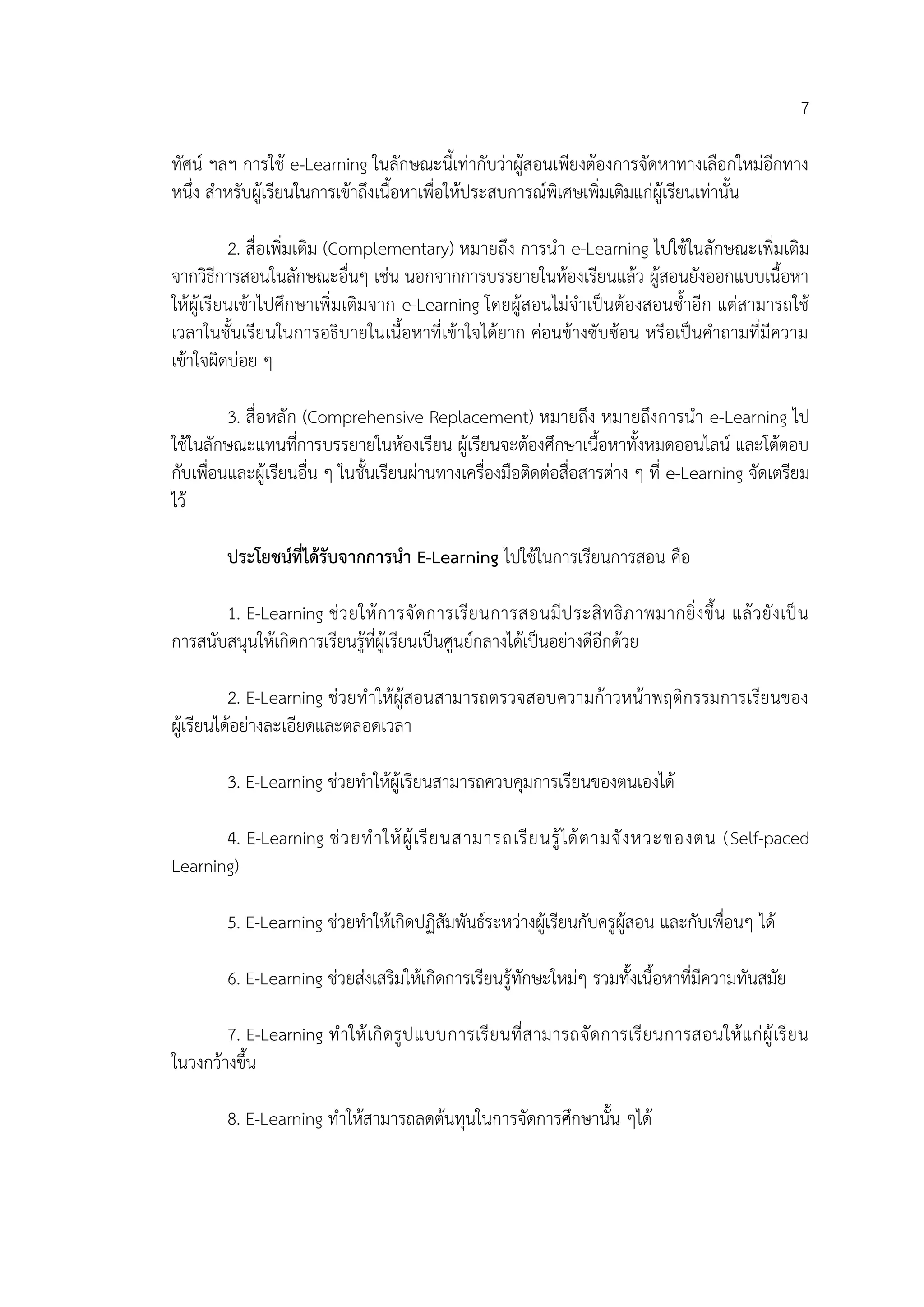 7
ทัศน์ ฯลฯ การใช้ e-Learning ในลักษณะนี้เท่ากับว่าผู้สอนเพียงต้องการจัดหาทางเลือกใหม่อีกทาง
หนึ่ง สาหรับผู้เรียนในการเข้าถึงเนื้อหาเพื่อให้ประสบการณ์พิเศษเพิ่มเติมแก่ผู้เรียนเท่านั้น
2. สื่อเพิ่มเติม (Complementary) หมายถึง การนา e-Learning ไปใช้ในลักษณะเพิ่มเติม
จากวิธีการสอนในลักษณะอื่นๆ เช่น นอกจากการบรรยายในห้องเรียนแล้ว ผู้สอนยังออกแบบเนื้อหา
ให้ผู้เรียนเข้าไปศึกษาเพิ่มเติมจาก e-Learning โดยผู้สอนไม่จาเป็นต้องสอนซ้าอีก แต่สามารถใช้
เวลาในชั้นเรียนในการอธิบายในเนื้อหาที่เข้าใจได้ยาก ค่อนข้างซับซ้อน หรือเป็นคาถามที่มีความ
เข้าใจผิดบ่อย ๆ
3. สื่อหลัก (Comprehensive Replacement) หมายถึง หมายถึงการนา e-Learning ไป
ใช้ในลักษณะแทนที่การบรรยายในห้องเรียน ผู้เรียนจะต้องศึกษาเนื้อหาทั้งหมดออนไลน์ และโต้ตอบ
กับเพื่อนและผู้เรียนอื่น ๆ ในชั้นเรียนผ่านทางเครื่องมือติดต่อสื่อสารต่าง ๆ ที่ e-Learning จัดเตรียม
ไว้
ประโยชน์ที่ได้รับจากการนา E-Learning ไปใช้ในการเรียนการสอน คือ
1. E-Learning ช่วยให้การจัดการเรียนการสอนมีประสิทธิภาพมากยิ่งขึ้น แล้วยังเป็น
การสนับสนุนให้เกิดการเรียนรู้ที่ผู้เรียนเป็นศูนย์กลางได้เป็นอย่างดีอีกด้วย
2. E-Learning ช่วยทาให้ผู้สอนสามารถตรวจสอบความก้าวหน้าพฤติกรรมการเรียนของ
ผู้เรียนได้อย่างละเอียดและตลอดเวลา
3. E-Learning ช่วยทาให้ผู้เรียนสามารถควบคุมการเรียนของตนเองได้
4. E-Learning ช่วยทาให้ผู้เรียนสามารถเรียนรู้ได้ตามจังหวะของตน (Self-paced
Learning)
5. E-Learning ช่วยทาให้เกิดปฏิสัมพันธ์ระหว่างผู้เรียนกับครูผู้สอน และกับเพื่อนๆ ได้
6. E-Learning ช่วยส่งเสริมให้เกิดการเรียนรู้ทักษะใหม่ๆ รวมทั้งเนื้อหาที่มีความทันสมัย
7. E-Learning ทาให้เกิดรูปแบบการเรียนที่สามารถจัดการเรียนการสอนให้แก่ผู้เรียน
ในวงกว้างขึ้น
8. E-Learning ทาให้สามารถลดต้นทุนในการจัดการศึกษานั้น ๆได้
 