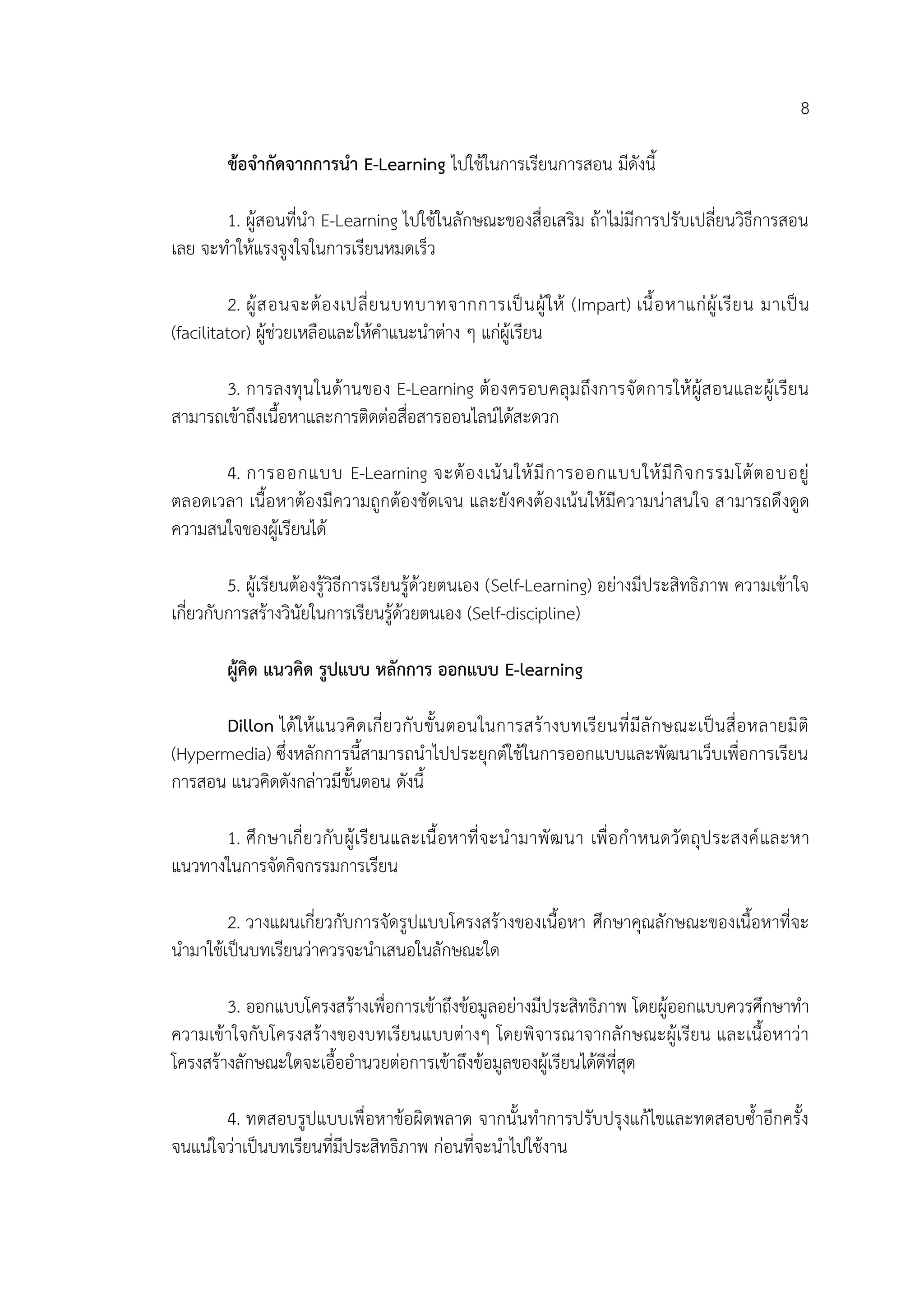 8
ข้อจากัดจากการนา E-Learning ไปใช้ในการเรียนการสอน มีดังนี้
1. ผู้สอนที่นา E-Learning ไปใช้ในลักษณะของสื่อเสริม ถ้าไม่มีการปรับเปลี่ยนวิธีการสอน
เลย จะทาให้แรงจูงใจในการเรียนหมดเร็ว
2. ผู้สอนจะต้องเปลี่ยนบทบาทจากการเป็นผู้ให้ (Impart) เนื้อหาแก่ผู้เรียน มาเป็น
(facilitator) ผู้ช่วยเหลือและให้คาแนะนาต่าง ๆ แก่ผู้เรียน
3. การลงทุนในด้านของ E-Learning ต้องครอบคลุมถึงการจัดการให้ผู้สอนและผู้เรียน
สามารถเข้าถึงเนื้อหาและการติดต่อสื่อสารออนไลน์ได้สะดวก
4. การออกแบบ E-Learning จะต้องเน้นให้มีการออกแบบให้มีกิจกรรมโต้ตอบอยู่
ตลอดเวลา เนื้อหาต้องมีความถูกต้องชัดเจน และยังคงต้องเน้นให้มีความน่าสนใจ สามารถดึงดูด
ความสนใจของผู้เรียนได้
5. ผู้เรียนต้องรู้วิธีการเรียนรู้ด้วยตนเอง (Self-Learning) อย่างมีประสิทธิภาพ ความเข้าใจ
เกี่ยวกับการสร้างวินัยในการเรียนรู้ด้วยตนเอง (Self-discipline)
ผู้คิด แนวคิด รูปแบบ หลักการ ออกแบบ E-learning
Dillon ได้ให้แนวคิดเกี่ยวกับขั้นตอนในการสร้างบทเรียนที่มีลักษณะเป็นสื่อหลายมิติ
(Hypermedia) ซึ่งหลักการนี้สามารถนาไปประยุกต์ใช้ในการออกแบบและพัฒนาเว็บเพื่อการเรียน
การสอน แนวคิดดังกล่าวมีขั้นตอน ดังนี้
1. ศึกษาเกี่ยวกับผู้เรียนและเนื้อหาที่จะนามาพัฒนา เพื่อกาหนดวัตถุประสงค์และหา
แนวทางในการจัดกิจกรรมการเรียน
2. วางแผนเกี่ยวกับการจัดรูปแบบโครงสร้างของเนื้อหา ศึกษาคุณลักษณะของเนื้อหาที่จะ
นามาใช้เป็นบทเรียนว่าควรจะนาเสนอในลักษณะใด
3. ออกแบบโครงสร้างเพื่อการเข้าถึงข้อมูลอย่างมีประสิทธิภาพ โดยผู้ออกแบบควรศึกษาทา
ความเข้าใจกับโครงสร้างของบทเรียนแบบต่างๆ โดยพิจารณาจากลักษณะผู้เรียน และเนื้อหาว่า
โครงสร้างลักษณะใดจะเอื้ออานวยต่อการเข้าถึงข้อมูลของผู้เรียนได้ดีที่สุด
4. ทดสอบรูปแบบเพื่อหาข้อผิดพลาด จากนั้นทาการปรับปรุงแก้ไขและทดสอบซ้าอีกครั้ง
จนแน่ใจว่าเป็นบทเรียนที่มีประสิทธิภาพ ก่อนที่จะนาไปใช้งาน
 