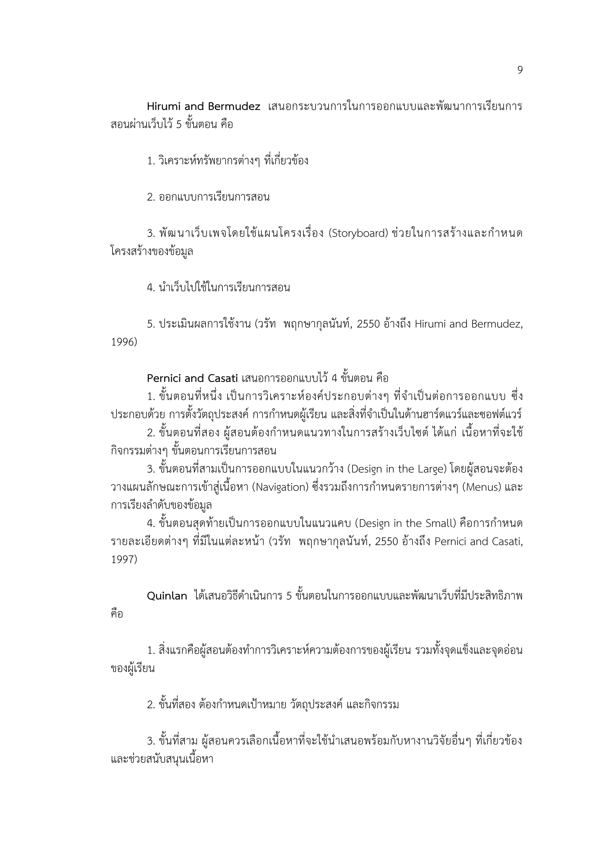 9
Hirumi and Bermudez เสนอกระบวนการในการออกแบบและพัฒนาการเรียนการ
สอนผ่านเว็บไว้ 5 ขั้นตอน คือ
1. วิเคราะห์ทรัพยากรต่างๆ ที่เกี่ยวข้อง
2. ออกแบบการเรียนการสอน
3. พัฒนาเว็บเพจโดยใช้แผนโครงเรื่อง (Storyboard) ช่วยในการสร้างและกาหนด
โครงสร้างของข้อมูล
4. นาเว็บไปใช้ในการเรียนการสอน
5. ประเมินผลการใช้งาน (วรัท พฤกษากุลนันท์, 2550 อ้างถึง Hirumi and Bermudez,
1996)
Pernici and Casati เสนอการออกแบบไว้ 4 ขั้นตอน คือ
1. ขั้นตอนที่หนึ่ง เป็นการวิเคราะห์องค์ประกอบต่างๆ ที่จาเป็นต่อการออกแบบ ซึ่ง
ประกอบด้วย การตั้งวัตถุประสงค์ การกาหนดผู้เรียน และสิ่งที่จาเป็นในด้านฮาร์ดแวร์และซอฟต์แวร์
2. ขั้นตอนที่สอง ผู้สอนต้องกาหนดแนวทางในการสร้างเว็บไซต์ ได้แก่ เนื้อหาที่จะใช้
กิจกรรมต่างๆ ขั้นตอนการเรียนการสอน
3. ขั้นตอนที่สามเป็นการออกแบบในแนวกว้าง (Design in the Large) โดยผู้สอนจะต้อง
วางแผนลักษณะการเข้าสู่เนื้อหา (Navigation) ซึ่งรวมถึงการกาหนดรายการต่างๆ (Menus) และ
การเรียงลาดับของข้อมูล
4. ขั้นตอนสุดท้ายเป็นการออกแบบในแนวแคบ (Design in the Small) คือการกาหนด
รายละเอียดต่างๆ ที่มีในแต่ละหน้า (วรัท พฤกษากุลนันท์, 2550 อ้างถึง Pernici and Casati,
1997)
Quinlan ได้เสนอวิธีดาเนินการ 5 ขั้นตอนในการออกแบบและพัฒนาเว็บที่มีประสิทธิภาพ
คือ
1. สิ่งแรกคือผู้สอนต้องทาการวิเคราะห์ความต้องการของผู้เรียน รวมทั้งจุดแข็งและจุดอ่อน
ของผู้เรียน
2. ขั้นที่สอง ต้องกาหนดเป้าหมาย วัตถุประสงค์ และกิจกรรม
3. ขั้นที่สาม ผู้สอนควรเลือกเนื้อหาที่จะใช้นาเสนอพร้อมกับหางานวิจัยอื่นๆ ที่เกี่ยวข้อง
และช่วยสนับสนุนเนื้อหา
 