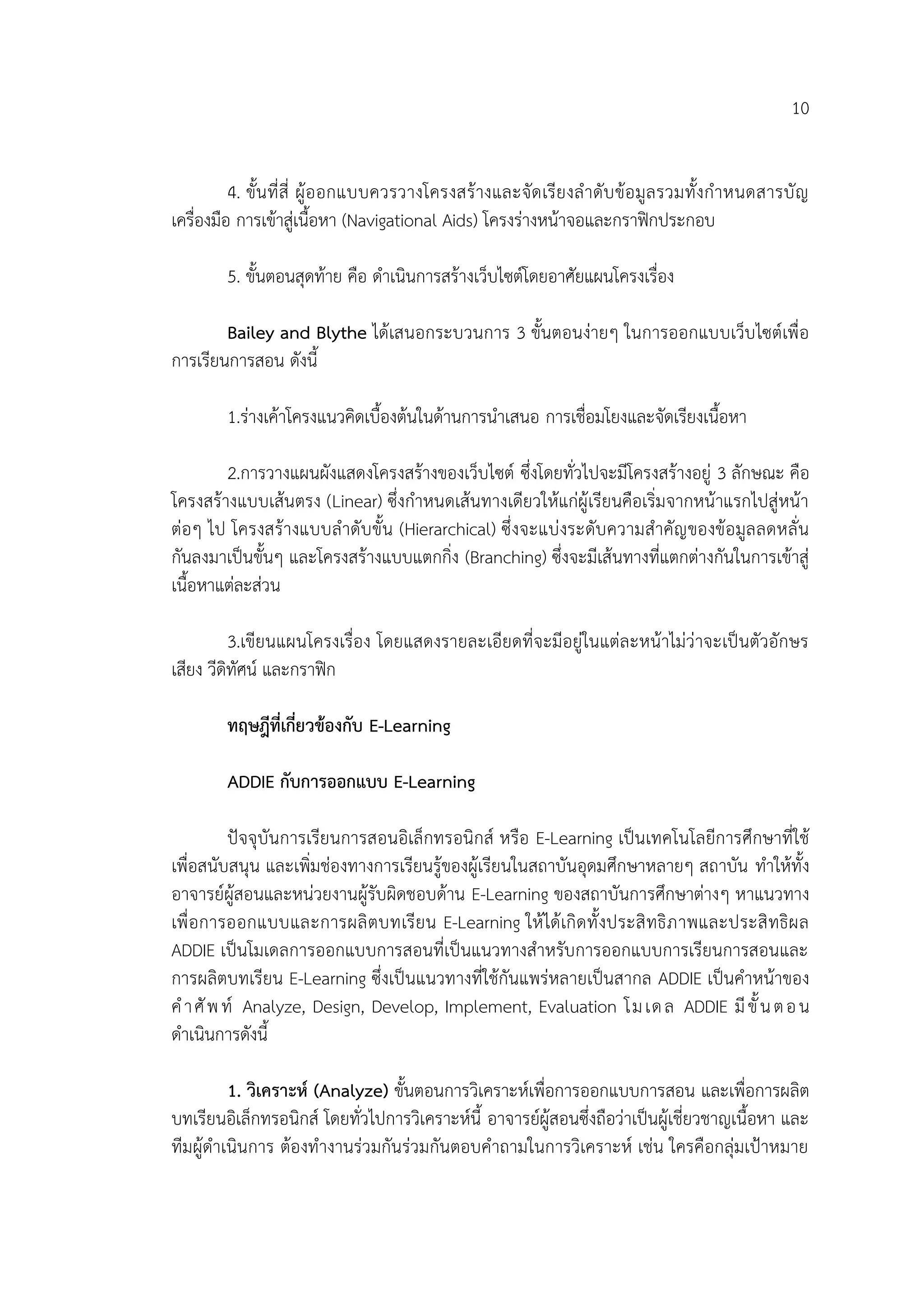 10
4. ขั้นที่สี่ ผู้ออกแบบควรวางโครงสร้างและจัดเรียงลาดับข้อมูลรวมทั้งกาหนดสารบัญ
เครื่องมือ การเข้าสู่เนื้อหา (Navigational Aids) โครงร่างหน้าจอและกราฟิกประกอบ
5. ขั้นตอนสุดท้าย คือ ดาเนินการสร้างเว็บไซต์โดยอาศัยแผนโครงเรื่อง
Bailey and Blythe ได้เสนอกระบวนการ 3 ขั้นตอนง่ายๆ ในการออกแบบเว็บไซต์เพื่อ
การเรียนการสอน ดังนี้
1.ร่างเค้าโครงแนวคิดเบื้องต้นในด้านการนาเสนอ การเชื่อมโยงและจัดเรียงเนื้อหา
2.การวางแผนผังแสดงโครงสร้างของเว็บไซต์ ซึ่งโดยทั่วไปจะมีโครงสร้างอยู่ 3 ลักษณะ คือ
โครงสร้างแบบเส้นตรง (Linear) ซึ่งกาหนดเส้นทางเดียวให้แก่ผู้เรียนคือเริ่มจากหน้าแรกไปสู่หน้า
ต่อๆ ไป โครงสร้างแบบลาดับขั้น (Hierarchical) ซึ่งจะแบ่งระดับความสาคัญของข้อมูลลดหลั่น
กันลงมาเป็นขั้นๆ และโครงสร้างแบบแตกกิ่ง (Branching) ซึ่งจะมีเส้นทางที่แตกต่างกันในการเข้าสู่
เนื้อหาแต่ละส่วน
3.เขียนแผนโครงเรื่อง โดยแสดงรายละเอียดที่จะมีอยู่ในแต่ละหน้าไม่ว่าจะเป็นตัวอักษร
เสียง วีดิทัศน์ และกราฟิก
ทฤษฎีที่เกี่ยวข้องกับ E-Learning
ADDIE กับการออกแบบ E-Learning
ปัจจุบันการเรียนการสอนอิเล็กทรอนิกส์ หรือ E-Learning เป็นเทคโนโลยีการศึกษาที่ใช้
เพื่อสนับสนุน และเพิ่มช่องทางการเรียนรู้ของผู้เรียนในสถาบันอุดมศึกษาหลายๆ สถาบัน ทาให้ทั้ง
อาจารย์ผู้สอนและหน่วยงานผู้รับผิดชอบด้าน E-Learning ของสถาบันการศึกษาต่างๆ หาแนวทาง
เพื่อการออกแบบและการผลิตบทเรียน E-Learning ให้ได้เกิดทั้งประสิทธิภาพและประสิทธิผล
ADDIE เป็นโมเดลการออกแบบการสอนที่เป็นแนวทางสาหรับการออกแบบการเรียนการสอนและ
การผลิตบทเรียน E-Learning ซึ่งเป็นแนวทางที่ใช้กันแพร่หลายเป็นสากล ADDIE เป็นคาหน้าของ
คาศัพท์ Analyze, Design, Develop, Implement, Evaluation โมเดล ADDIE มีขั้นตอน
ดาเนินการดังนี้
1. วิเคราะห์ (Analyze) ขั้นตอนการวิเคราะห์เพื่อการออกแบบการสอน และเพื่อการผลิต
บทเรียนอิเล็กทรอนิกส์ โดยทั่วไปการวิเคราะห์นี้ อาจารย์ผู้สอนซึ่งถือว่าเป็นผู้เชี่ยวชาญเนื้อหา และ
ทีมผู้ดาเนินการ ต้องทางานร่วมกันร่วมกันตอบคาถามในการวิเคราะห์ เช่น ใครคือกลุ่มเป้าหมาย
 