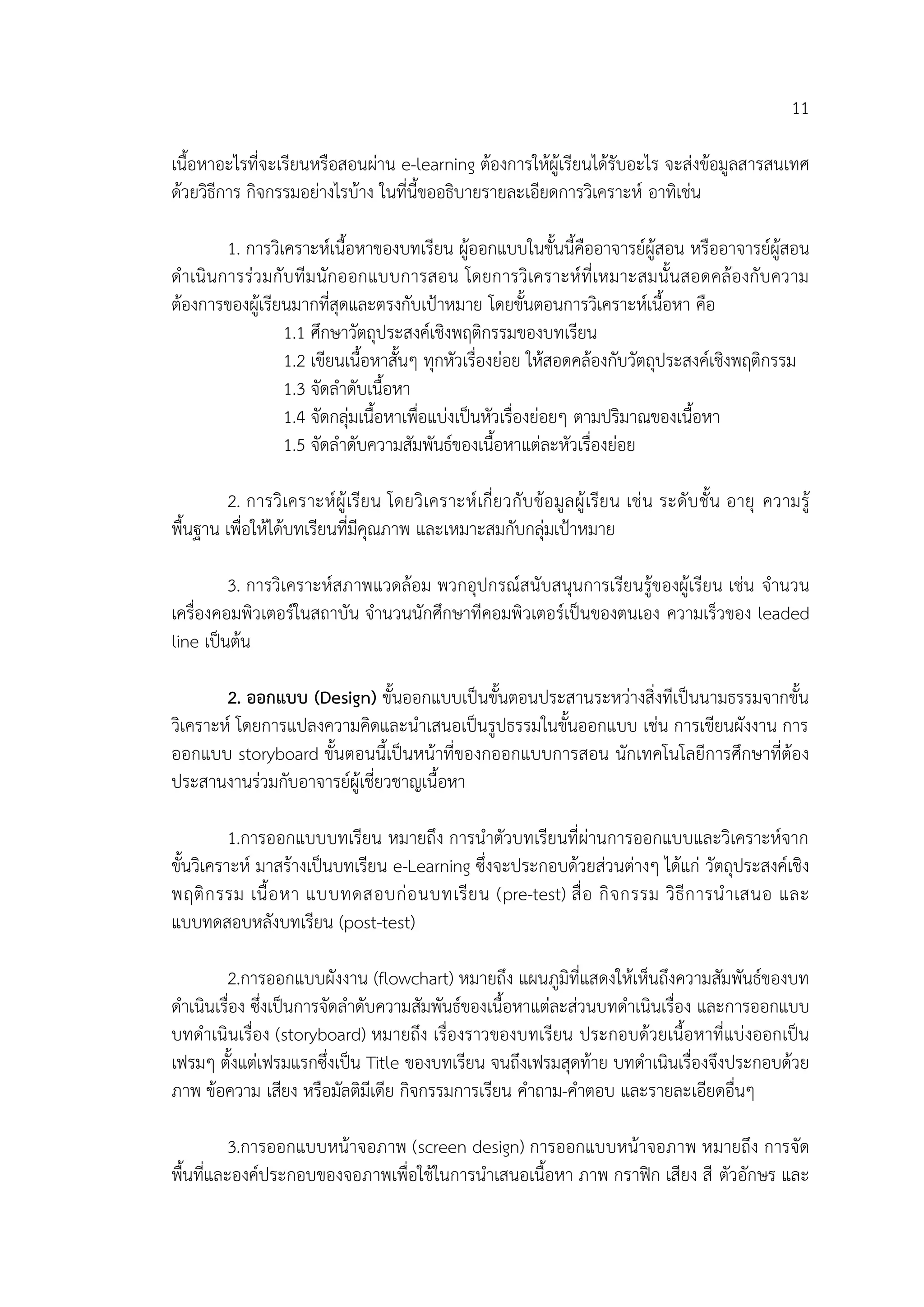 11
เนื้อหาอะไรที่จะเรียนหรือสอนผ่าน e-learning ต้องการให้ผู้เรียนได้รับอะไร จะส่งข้อมูลสารสนเทศ
ด้วยวิธีการ กิจกรรมอย่างไรบ้าง ในที่นี้ขออธิบายรายละเอียดการวิเคราะห์ อาทิเช่น
1. การวิเคราะห์เนื้อหาของบทเรียน ผู้ออกแบบในขั้นนี้คืออาจารย์ผู้สอน หรืออาจารย์ผู้สอน
ดาเนินการร่วมกับทีมนักออกแบบการสอน โดยการวิเคราะห์ที่เหมาะสมนั้นสอดคล้องกับความ
ต้องการของผู้เรียนมากที่สุดและตรงกับเป้าหมาย โดยขั้นตอนการวิเคราะห์เนื้อหา คือ
1.1 ศึกษาวัตถุประสงค์เชิงพฤติกรรมของบทเรียน
1.2 เขียนเนื้อหาสั้นๆ ทุกหัวเรื่องย่อย ให้สอดคล้องกับวัตถุประสงค์เชิงพฤติกรรม
1.3 จัดลาดับเนื้อหา
1.4 จัดกลุ่มเนื้อหาเพื่อแบ่งเป็นหัวเรื่องย่อยๆ ตามปริมาณของเนื้อหา
1.5 จัดลาดับความสัมพันธ์ของเนื้อหาแต่ละหัวเรื่องย่อย
2. การวิเคราะห์ผู้เรียน โดยวิเคราะห์เกี่ยวกับข้อมูลผู้เรียน เช่น ระดับชั้น อายุ ความรู้
พื้นฐาน เพื่อให้ได้บทเรียนที่มีคุณภาพ และเหมาะสมกับกลุ่มเป้าหมาย
3. การวิเคราะห์สภาพแวดล้อม พวกอุปกรณ์สนับสนุนการเรียนรู้ของผู้เรียน เช่น จานวน
เครื่องคอมพิวเตอร์ในสถาบัน จานวนนักศึกษาทีคอมพิวเตอร์เป็นของตนเอง ความเร็วของ leaded
line เป็นต้น
2. ออกแบบ (Design) ขั้นออกแบบเป็นขั้นตอนประสานระหว่างสิ่งทีเป็นนามธรรมจากขั้น
วิเคราะห์ โดยการแปลงความคิดและนาเสนอเป็นรูปธรรมในขั้นออกแบบ เช่น การเขียนผังงาน การ
ออกแบบ storyboard ขั้นตอนนี้เป็นหน้าที่ของกออกแบบการสอน นักเทคโนโลยีการศึกษาที่ต้อง
ประสานงานร่วมกับอาจารย์ผู้เชี่ยวชาญเนื้อหา
1.การออกแบบบทเรียน หมายถึง การนาตัวบทเรียนที่ผ่านการออกแบบและวิเคราะห์จาก
ขั้นวิเคราะห์ มาสร้างเป็นบทเรียน e-Learning ซึ่งจะประกอบด้วยส่วนต่างๆ ได้แก่ วัตถุประสงค์เชิง
พฤติกรรม เนื้อหา แบบทดสอบก่อนบทเรียน (pre-test) สื่อ กิจกรรม วิธีการนาเสนอ และ
แบบทดสอบหลังบทเรียน (post-test)
2.การออกแบบผังงาน (flowchart) หมายถึง แผนภูมิที่แสดงให้เห็นถึงความสัมพันธ์ของบท
ดาเนินเรื่อง ซึ่งเป็นการจัดลาดับความสัมพันธ์ของเนื้อหาแต่ละส่วนบทดาเนินเรื่อง และการออกแบบ
บทดาเนินเรื่อง (storyboard) หมายถึง เรื่องราวของบทเรียน ประกอบด้วยเนื้อหาที่แบ่งออกเป็น
เฟรมๆ ตั้งแต่เฟรมแรกซึ่งเป็น Title ของบทเรียน จนถึงเฟรมสุดท้าย บทดาเนินเรื่องจึงประกอบด้วย
ภาพ ข้อความ เสียง หรือมัลติมีเดีย กิจกรรมการเรียน คาถาม-คาตอบ และรายละเอียดอื่นๆ
3.การออกแบบหน้าจอภาพ (screen design) การออกแบบหน้าจอภาพ หมายถึง การจัด
พื้นที่และองค์ประกอบของจอภาพเพื่อใช้ในการนาเสนอเนื้อหา ภาพ กราฟิก เสียง สี ตัวอักษร และ
 