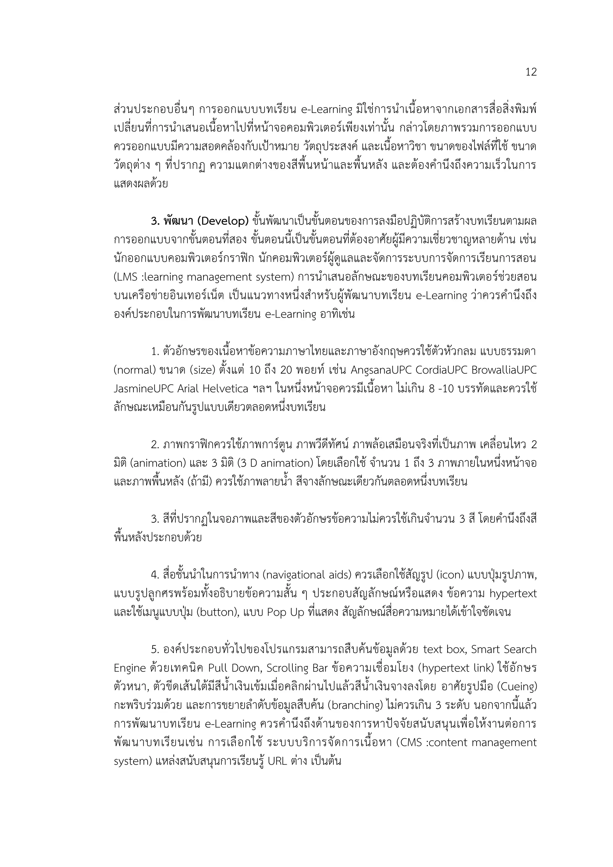 12
ส่วนประกอบอื่นๆ การออกแบบบทเรียน e-Learning มิใช่การนาเนื้อหาจากเอกสารสื่อสิ่งพิมพ์
เปลี่ยนที่การนาเสนอเนื้อหาไปที่หน้าจอคอมพิวเตอร์เพียงเท่านั้น กล่าวโดยภาพรวมการออกแบบ
ควรออกแบบมีความสอดคล้องกับเป้าหมาย วัตถุประสงค์ และเนื้อหาวิชา ขนาดของไฟล์ที่ใช้ ขนาด
วัตถุต่าง ๆ ที่ปรากฏ ความแตกต่างของสีพื้นหน้าและพื้นหลัง และต้องคานึงถึงความเร็วในการ
แสดงผลด้วย
3. พัฒนา (Develop) ขั้นพัฒนาเป็นขั้นตอนของการลงมือปฏิบัติการสร้างบทเรียนตามผล
การออกแบบจากขั้นตอนที่สอง ขั้นตอนนี้เป็นขั้นตอนที่ต้องอาศัยผู้มีความเชี่ยวชาญหลายด้าน เช่น
นักออกแบบคอมพิวเตอร์กราฟิก นักคอมพิวเตอร์ผู้ดูแลและจัดการระบบการจัดการเรียนการสอน
(LMS :learning management system) การนาเสนอลักษณะของบทเรียนคอมพิวเตอร์ช่วยสอน
บนเครือข่ายอินเทอร์เน็ต เป็นแนวทางหนึ่งสาหรับผู้พัฒนาบทเรียน e-Learning ว่าควรคานึงถึง
องค์ประกอบในการพัฒนาบทเรียน e-Learning อาทิเช่น
1. ตัวอักษรของเนื้อหาข้อความภาษาไทยและภาษาอังกฤษควรใช้ตัวหัวกลม แบบธรรมดา
(normal) ขนาด (size) ตั้งแต่ 10 ถึง 20 พอยท์ เช่น AngsanaUPC CordiaUPC BrowalliaUPC
JasmineUPC Arial Helvetica ฯลฯ ในหนึ่งหน้าจอควรมีเนื้อหา ไม่เกิน 8 -10 บรรทัดและควรใช้
ลักษณะเหมือนกันรูปแบบเดียวตลอดหนึ่งบทเรียน
2. ภาพกราฟิกควรใช้ภาพการ์ตูน ภาพวีดีทัศน์ ภาพล้อเสมือนจริงที่เป็นภาพ เคลื่อนไหว 2
มิติ (animation) และ 3 มิติ (3 D animation) โดยเลือกใช้ จานวน 1 ถึง 3 ภาพภายในหนึ่งหน้าจอ
และภาพพื้นหลัง (ถ้ามี) ควรใช้ภาพลายน้า สีจางลักษณะเดียวกันตลอดหนึ่งบทเรียน
3. สีที่ปรากฏในจอภาพและสีของตัวอักษรข้อความไม่ควรใช้เกินจานวน 3 สี โดยคานึงถึงสี
พื้นหลังประกอบด้วย
4. สื่อชั้นนาในการนาทาง (navigational aids) ควรเลือกใช้สัญรูป (icon) แบบปุ่มรูปภาพ,
แบบรูปลูกศรพร้อมทั้งอธิบายข้อความสั้น ๆ ประกอบสัญลักษณ์หรือแสดง ข้อความ hypertext
และใช้เมนูแบบปุ่ม (button), แบบ Pop Up ที่แสดง สัญลักษณ์สื่อความหมายได้เข้าใจชัดเจน
5. องค์ประกอบทั่วไปของโปรแกรมสามารถสืบค้นข้อมูลด้วย text box, Smart Search
Engine ด้วยเทคนิค Pull Down, Scrolling Bar ข้อความเชื่อมโยง (hypertext link) ใช้อักษร
ตัวหนา, ตัวขีดเส้นใต้มีสีน้าเงินเข้มเมื่อคลิกผ่านไปแล้วสีน้าเงินจางลงโดย อาศัยรูปมือ (Cueing)
กะพริบร่วมด้วย และการขยายลาดับข้อมูลสืบค้น (branching) ไม่ควรเกิน 3 ระดับ นอกจากนี้แล้ว
การพัฒนาบทเรียน e-Learning ควรคานึงถึงด้านของการหาปัจจัยสนับสนุนเพื่อให้งานต่อการ
พัฒนาบทเรียนเช่น การเลือกใช้ ระบบบริการจัดการเนื้อหา (CMS :content management
system) แหล่งสนับสนุนการเรียนรู้ URL ต่าง เป็นต้น
 