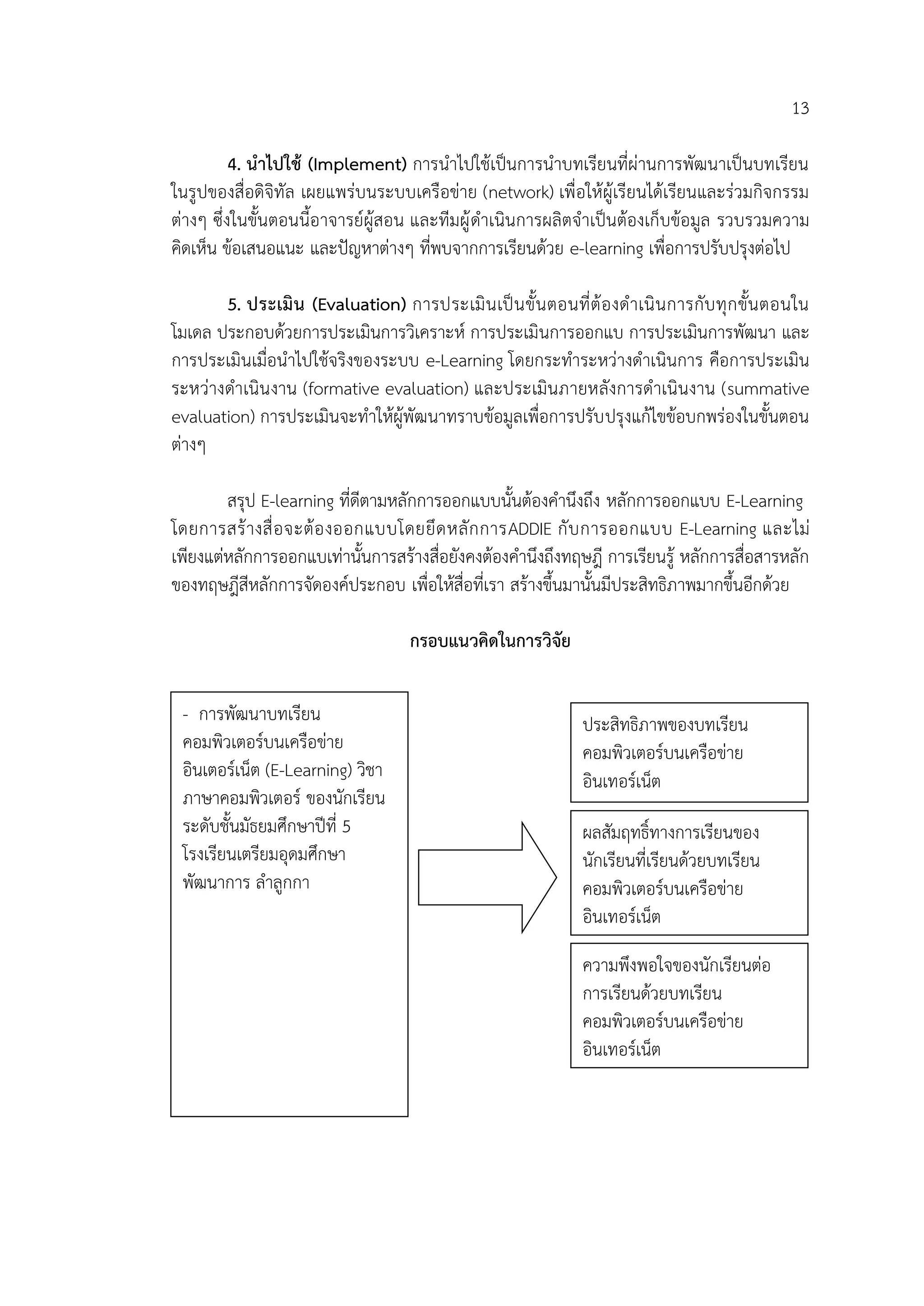 13
4. นาไปใช้ (Implement) การนาไปใช้เป็นการนาบทเรียนที่ผ่านการพัฒนาเป็นบทเรียน
ในรูปของสื่อดิจิทัล เผยแพร่บนระบบเครือข่าย (network) เพื่อให้ผู้เรียนได้เรียนและร่วมกิจกรรม
ต่างๆ ซึ่งในขั้นตอนนี้อาจารย์ผู้สอน และทีมผู้ดาเนินการผลิตจาเป็นต้องเก็บข้อมูล รวบรวมความ
คิดเห็น ข้อเสนอแนะ และปัญหาต่างๆ ที่พบจากการเรียนด้วย e-learning เพื่อการปรับปรุงต่อไป
5. ประเมิน (Evaluation) การประเมินเป็นขั้นตอนที่ต้องดาเนินการกับทุกขั้นตอนใน
โมเดล ประกอบด้วยการประเมินการวิเคราะห์ การประเมินการออกแบ การประเมินการพัฒนา และ
การประเมินเมื่อนาไปใช้จริงของระบบ e-Learning โดยกระทาระหว่างดาเนินการ คือการประเมิน
ระหว่างดาเนินงาน (formative evaluation) และประเมินภายหลังการดาเนินงาน (summative
evaluation) การประเมินจะทาให้ผู้พัฒนาทราบข้อมูลเพื่อการปรับปรุงแก้ไขข้อบกพร่องในขั้นตอน
ต่างๆ
สรุป E-learning ที่ดีตามหลักการออกแบบนั้นต้องคานึงถึง หลักการออกแบบ E-Learning
โดยการสร้างสื่อจะต้องออกแบบโดยยึดหลักการADDIE กับการออกแบบ E-Learning และไม่
เพียงแต่หลักการออกแบเท่านั้นการสร้างสื่อยังคงต้องคานึงถึงทฤษฎี การเรียนรู้ หลักการสื่อสารหลัก
ของทฤษฎีสีหลักการจัดองค์ประกอบ เพื่อให้สื่อที่เรา สร้างขึ้นมานั้นมีประสิทธิภาพมากขึ้นอีกด้วย
กรอบแนวคิดในการวิจัย
- การพัฒนาบทเรียน
คอมพิวเตอร์บนเครือข่าย
อินเตอร์เน็ต (E-Learning) วิชา
ภาษาคอมพิวเตอร์ ของนักเรียน
ระดับชั้นมัธยมศึกษาปีที่ 5
โรงเรียนเตรียมอุดมศึกษา
พัฒนาการ ลาลูกกา
ประสิทธิภาพของบทเรียน
คอมพิวเตอร์บนเครือข่าย
อินเทอร์เน็ต
ความพึงพอใจของนักเรียนต่อ
การเรียนด้วยบทเรียน
คอมพิวเตอร์บนเครือข่าย
อินเทอร์เน็ต
ผลสัมฤทธิ์ทางการเรียนของ
นักเรียนที่เรียนด้วยบทเรียน
คอมพิวเตอร์บนเครือข่าย
อินเทอร์เน็ต
 