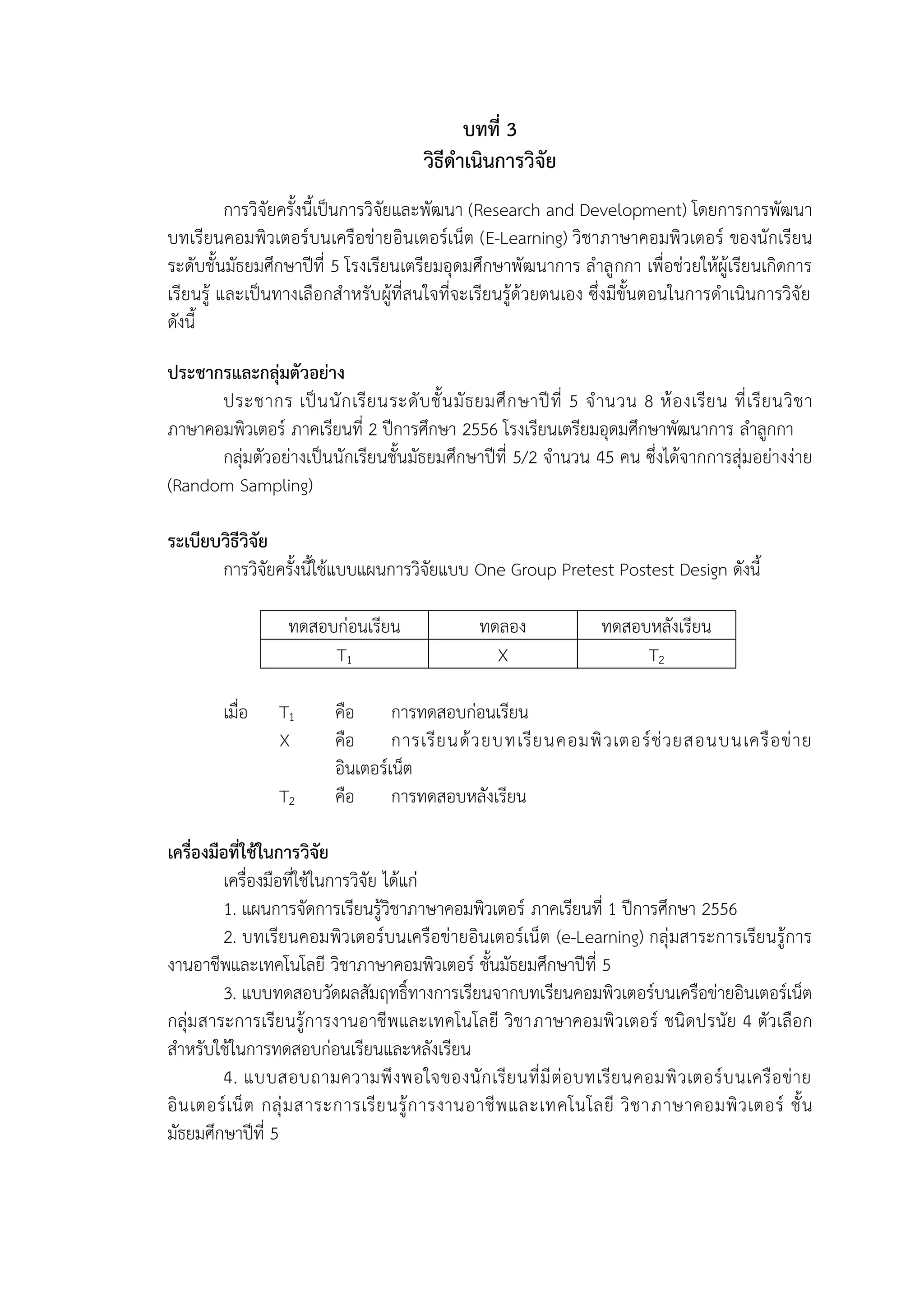 14
บทที่ 3
วิธีดำเนินกำรวิจัย
การวิจัยครั้งนี้เป็นการวิจัยและพัฒนา (Research and Development) โดยการการพัฒนา
บทเรียนคอมพิวเตอร์บนเครือข่ายอินเตอร์เน็ต (E-Learning) วิชาภาษาคอมพิวเตอร์ ของนักเรียน
ระดับชั้นมัธยมศึกษาปีที่ 5 โรงเรียนเตรียมอุดมศึกษาพัฒนาการ ลาลูกกา เพื่อช่วยให้ผู้เรียนเกิดการ
เรียนรู้ และเป็นทางเลือกสาหรับผู้ที่สนใจที่จะเรียนรู้ด้วยตนเอง ซึ่งมีขั้นตอนในการดาเนินการวิจัย
ดังนี้
ประชำกรและกลุ่มตัวอย่ำง
ประชากร เป็นนักเรียนระดับชั้นมัธยมศึกษาปีที่ 5 จานวน 8 ห้องเรียน ที่เรียนวิชา
ภาษาคอมพิวเตอร์ ภาคเรียนที่ 2 ปีการศึกษา 2556 โรงเรียนเตรียมอุดมศึกษาพัฒนาการ ลาลูกกา
กลุ่มตัวอย่างเป็นนักเรียนชั้นมัธยมศึกษาปีที่ 5/2 จานวน 45 คน ซึ่งได้จากการสุ่มอย่างง่าย
(Random Sampling)
ระเบียบวิธีวิจัย
การวิจัยครั้งนี้ใช้แบบแผนการวิจัยแบบ One Group Pretest Postest Design ดังนี้
ทดสอบก่อนเรียน ทดลอง ทดสอบหลังเรียน
T1 X T2
เมื่อ T1 คือ การทดสอบก่อนเรียน
X คือ การเรียนด้วยบทเรียนคอมพิวเตอร์ช่วยสอนบนเครือข่าย
อินเตอร์เน็ต
T2 คือ การทดสอบหลังเรียน
เครื่องมือที่ใช้ในกำรวิจัย
เครื่องมือที่ใช้ในการวิจัย ได้แก่
1. แผนการจัดการเรียนรู้วิชาภาษาคอมพิวเตอร์ ภาคเรียนที่ 1 ปีการศึกษา 2556
2. บทเรียนคอมพิวเตอร์บนเครือข่ายอินเตอร์เน็ต (e-Learning) กลุ่มสาระการเรียนรู้การ
งานอาชีพและเทคโนโลยี วิชาภาษาคอมพิวเตอร์ ชั้นมัธยมศึกษาปีที่ 5
3. แบบทดสอบวัดผลสัมฤทธิ์ทางการเรียนจากบทเรียนคอมพิวเตอร์บนเครือข่ายอินเตอร์เน็ต
กลุ่มสาระการเรียนรู้การงานอาชีพและเทคโนโลยี วิชาภาษาคอมพิวเตอร์ ชนิดปรนัย 4 ตัวเลือก
สาหรับใช้ในการทดสอบก่อนเรียนและหลังเรียน
4. แบบสอบถามความพึงพอใจของนักเรียนที่มีต่อบทเรียนคอมพิวเตอร์บนเครือข่าย
อินเตอร์เน็ต กลุ่มสาระการเรียนรู้การงานอาชีพและเทคโนโลยี วิชาภาษาคอมพิวเตอร์ ชั้น
มัธยมศึกษาปีที่ 5
 