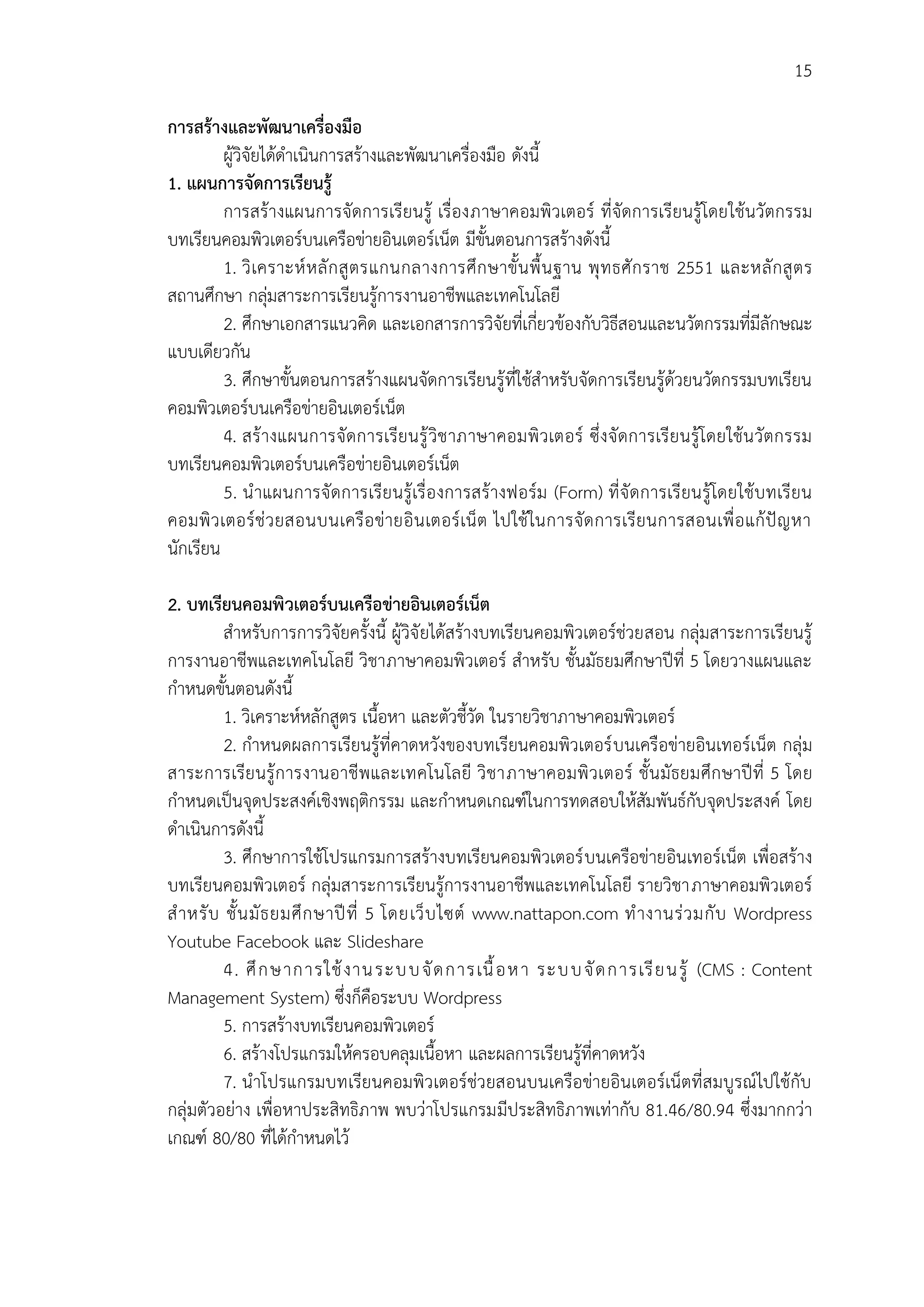15
กำรสร้ำงและพัฒนำเครื่องมือ
ผู้วิจัยได้ดาเนินการสร้างและพัฒนาเครื่องมือ ดังนี้
1. แผนกำรจัดกำรเรียนรู้
การสร้างแผนการจัดการเรียนรู้ เรื่องภาษาคอมพิวเตอร์ ที่จัดการเรียนรู้โดยใช้นวัตกรรม
บทเรียนคอมพิวเตอร์บนเครือข่ายอินเตอร์เน็ต มีขั้นตอนการสร้างดังนี้
1. วิเคราะห์หลักสูตรแกนกลางการศึกษาขั้นพื้นฐาน พุทธศักราช 2551 และหลักสูตร
สถานศึกษา กลุ่มสาระการเรียนรู้การงานอาชีพและเทคโนโลยี
2. ศึกษาเอกสารแนวคิด และเอกสารการวิจัยที่เกี่ยวข้องกับวิธีสอนและนวัตกรรมที่มีลักษณะ
แบบเดียวกัน
3. ศึกษาขั้นตอนการสร้างแผนจัดการเรียนรู้ที่ใช้สาหรับจัดการเรียนรู้ด้วยนวัตกรรมบทเรียน
คอมพิวเตอร์บนเครือข่ายอินเตอร์เน็ต
4. สร้างแผนการจัดการเรียนรู้วิชาภาษาคอมพิวเตอร์ ซึ่งจัดการเรียนรู้โดยใช้นวัตกรรม
บทเรียนคอมพิวเตอร์บนเครือข่ายอินเตอร์เน็ต
5. นาแผนการจัดการเรียนรู้เรื่องการสร้างฟอร์ม (Form) ที่จัดการเรียนรู้โดยใช้บทเรียน
คอมพิวเตอร์ช่วยสอนบนเครือข่ายอินเตอร์เน็ต ไปใช้ในการจัดการเรียนการสอนเพื่อแก้ปัญหา
นักเรียน
2. บทเรียนคอมพิวเตอร์บนเครือข่ำยอินเตอร์เน็ต
สาหรับการการวิจัยครั้งนี้ ผู้วิจัยได้สร้างบทเรียนคอมพิวเตอร์ช่วยสอน กลุ่มสาระการเรียนรู้
การงานอาชีพและเทคโนโลยี วิชาภาษาคอมพิวเตอร์ สาหรับ ชั้นมัธยมศึกษาปีที่ 5 โดยวางแผนและ
กาหนดขั้นตอนดังนี้
1. วิเคราะห์หลักสูตร เนื้อหา และตัวชี้วัด ในรายวิชาภาษาคอมพิวเตอร์
2. กาหนดผลการเรียนรู้ที่คาดหวังของบทเรียนคอมพิวเตอร์บนเครือข่ายอินเทอร์เน็ต กลุ่ม
สาระการเรียนรู้การงานอาชีพและเทคโนโลยี วิชาภาษาคอมพิวเตอร์ ชั้นมัธยมศึกษาปีที่ 5 โดย
กาหนดเป็นจุดประสงค์เชิงพฤติกรรม และกาหนดเกณฑ์ในการทดสอบให้สัมพันธ์กับจุดประสงค์ โดย
ดาเนินการดังนี้
3. ศึกษาการใช้โปรแกรมการสร้างบทเรียนคอมพิวเตอร์บนเครือข่ายอินเทอร์เน็ต เพื่อสร้าง
บทเรียนคอมพิวเตอร์ กลุ่มสาระการเรียนรู้การงานอาชีพและเทคโนโลยี รายวิชาภาษาคอมพิวเตอร์
สาหรับ ชั้นมัธยมศึกษาปีที่ 5 โดยเว็บไซต์ www.nattapon.com ทางานร่วมกับ Wordpress
Youtube Facebook และ Slideshare
4. ศึกษาการใช้งานระบบจัดการเนื้อหา ระบบจัดการเรียนรู้ (CMS : Content
Management System) ซึ่งก็คือระบบ Wordpress
5. การสร้างบทเรียนคอมพิวเตอร์
6. สร้างโปรแกรมให้ครอบคลุมเนื้อหา และผลการเรียนรู้ที่คาดหวัง
7. นาโปรแกรมบทเรียนคอมพิวเตอร์ช่วยสอนบนเครือข่ายอินเตอร์เน็ตที่สมบูรณ์ไปใช้กับ
กลุ่มตัวอย่าง เพื่อหาประสิทธิภาพ พบว่าโปรแกรมมีประสิทธิภาพเท่ากับ 81.46/80.94 ซึ่งมากกว่า
เกณฑ์ 80/80 ที่ได้กาหนดไว้
 