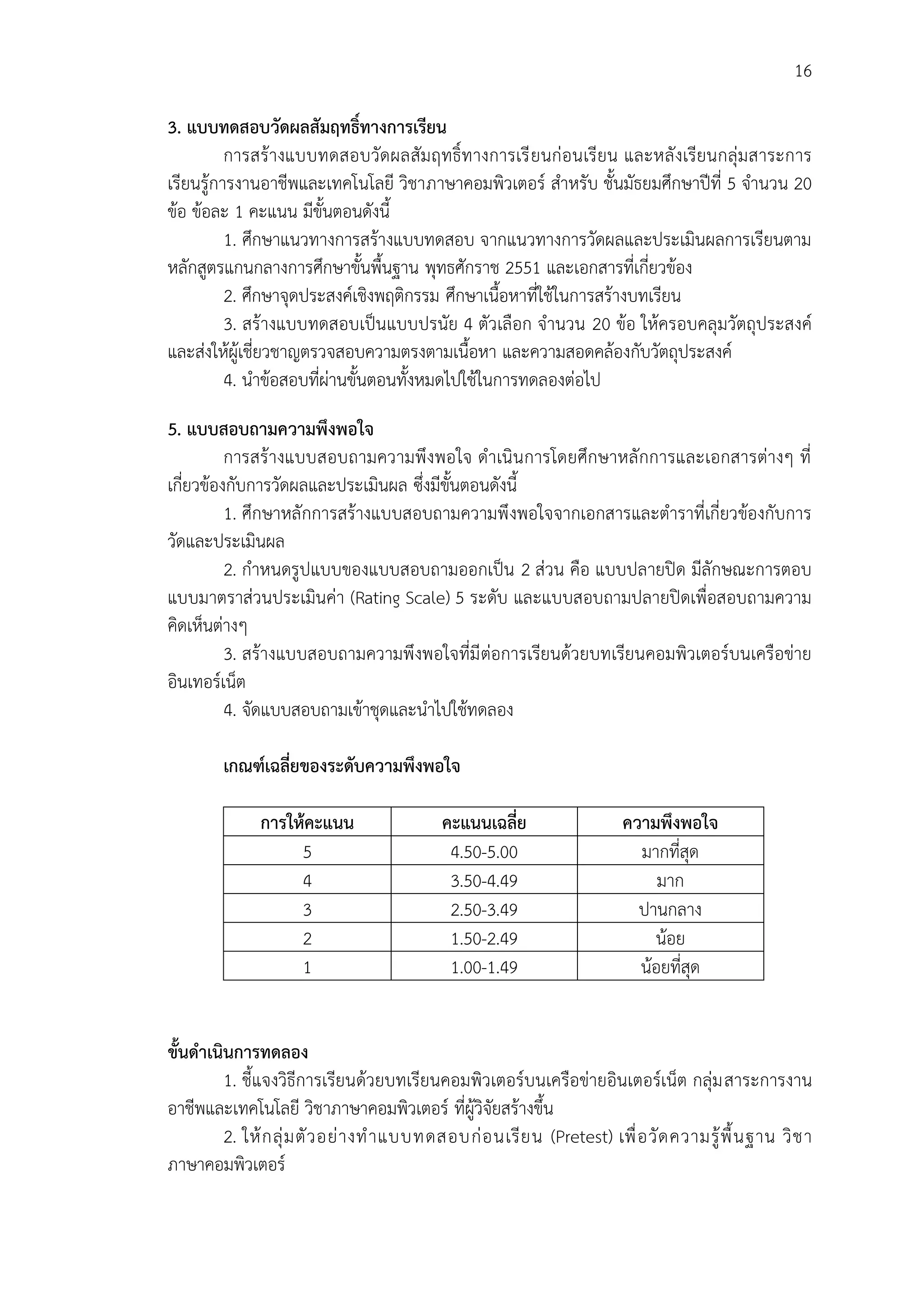 16
3. แบบทดสอบวัดผลสัมฤทธิ์ทำงกำรเรียน
การสร้างแบบทดสอบวัดผลสัมฤทธิ์ทางการเรียนก่อนเรียน และหลังเรียนกลุ่มสาระการ
เรียนรู้การงานอาชีพและเทคโนโลยี วิชาภาษาคอมพิวเตอร์ สาหรับ ชั้นมัธยมศึกษาปีที่ 5 จานวน 20
ข้อ ข้อละ 1 คะแนน มีขั้นตอนดังนี้
1. ศึกษาแนวทางการสร้างแบบทดสอบ จากแนวทางการวัดผลและประเมินผลการเรียนตาม
หลักสูตรแกนกลางการศึกษาขั้นพื้นฐาน พุทธศักราช 2551 และเอกสารที่เกี่ยวข้อง
2. ศึกษาจุดประสงค์เชิงพฤติกรรม ศึกษาเนื้อหาที่ใช้ในการสร้างบทเรียน
3. สร้างแบบทดสอบเป็นแบบปรนัย 4 ตัวเลือก จานวน 20 ข้อ ให้ครอบคลุมวัตถุประสงค์
และส่งให้ผู้เชี่ยวชาญตรวจสอบความตรงตามเนื้อหา และความสอดคล้องกับวัตถุประสงค์
4. นาข้อสอบที่ผ่านขั้นตอนทั้งหมดไปใช้ในการทดลองต่อไป
5. แบบสอบถำมควำมพึงพอใจ
การสร้างแบบสอบถามความพึงพอใจ ดาเนินการโดยศึกษาหลักการและเอกสารต่างๆ ที่
เกี่ยวข้องกับการวัดผลและประเมินผล ซึ่งมีขั้นตอนดังนี้
1. ศึกษาหลักการสร้างแบบสอบถามความพึงพอใจจากเอกสารและตาราที่เกี่ยวข้องกับการ
วัดและประเมินผล
2. กาหนดรูปแบบของแบบสอบถามออกเป็น 2 ส่วน คือ แบบปลายปิด มีลักษณะการตอบ
แบบมาตราส่วนประเมินค่า (Rating Scale) 5 ระดับ และแบบสอบถามปลายปิดเพื่อสอบถามความ
คิดเห็นต่างๆ
3. สร้างแบบสอบถามความพึงพอใจที่มีต่อการเรียนด้วยบทเรียนคอมพิวเตอร์บนเครือข่าย
อินเทอร์เน็ต
4. จัดแบบสอบถามเข้าชุดและนาไปใช้ทดลอง
เกณฑ์เฉลี่ยของระดับควำมพึงพอใจ
กำรให้คะแนน คะแนนเฉลี่ย ควำมพึงพอใจ
5 4.50-5.00 มากที่สุด
4 3.50-4.49 มาก
3 2.50-3.49 ปานกลาง
2 1.50-2.49 น้อย
1 1.00-1.49 น้อยที่สุด
ขั้นดำเนินกำรทดลอง
1. ชี้แจงวิธีการเรียนด้วยบทเรียนคอมพิวเตอร์บนเครือข่ายอินเตอร์เน็ต กลุ่มสาระการงาน
อาชีพและเทคโนโลยี วิชาภาษาคอมพิวเตอร์ ที่ผู้วิจัยสร้างขึ้น
2. ให้กลุ่มตัวอย่างทาแบบทดสอบก่อนเรียน (Pretest) เพื่อวัดความรู้พื้นฐาน วิชา
ภาษาคอมพิวเตอร์
 