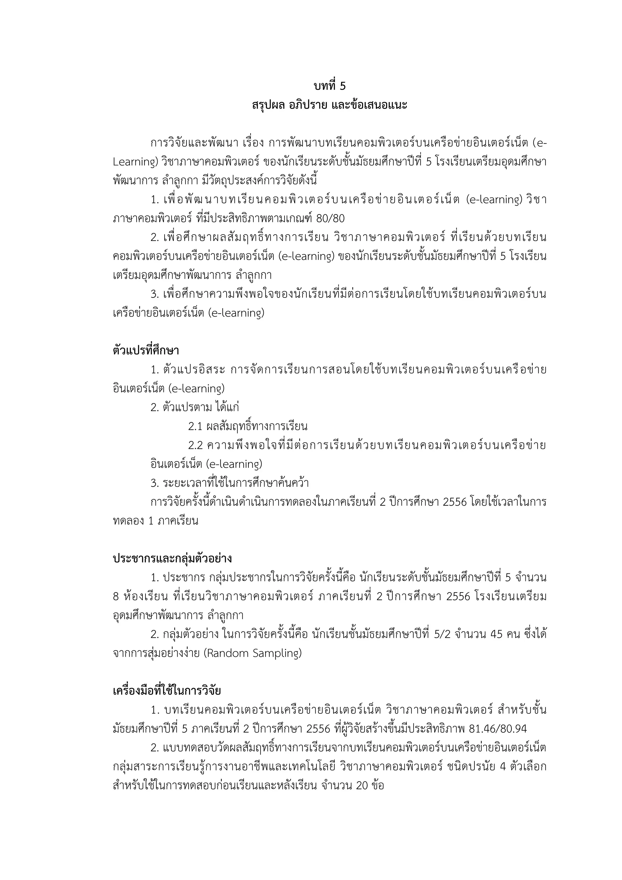บทที่ 5
สรุปผล อภิปราย และข้อเสนอแนะ
การวิจัยและพัฒนา เรื่อง การพัฒนาบทเรียนคอมพิวเตอร์บนเครือข่ายอินเตอร์เน็ต (e-
Learning) วิชาภาษาคอมพิวเตอร์ ของนักเรียนระดับชั้นมัธยมศึกษาปีที่ 5 โรงเรียนเตรียมอุดมศึกษา
พัฒนาการ ลาลูกกา มีวัตถุประสงค์การวิจัยดังนี้
1. เพื่อพัฒนาบทเรียนคอมพิวเตอร์บนเครือข่ายอินเตอร์เน็ต (e-learning) วิชา
ภาษาคอมพิวเตอร์ ที่มีประสิทธิภาพตามเกณฑ์ 80/80
2. เพื่อศึกษาผลสัมฤทธิ์ทางการเรียน วิชาภาษาคอมพิวเตอร์ ที่เรียนด้วยบทเรียน
คอมพิวเตอร์บนเครือข่ายอินเตอร์เน็ต (e-learning) ของนักเรียนระดับชั้นมัธยมศึกษาปีที่ 5 โรงเรียน
เตรียมอุดมศึกษาพัฒนาการ ลาลูกกา
3. เพื่อศึกษาความพึงพอใจของนักเรียนที่มีต่อการเรียนโดยใช้บทเรียนคอมพิวเตอร์บน
เครือข่ายอินเตอร์เน็ต (e-learning)
ตัวแปรที่ศึกษา
1. ตัวแปรอิสระ การจัดการเรียนการสอนโดยใช้บทเรียนคอมพิวเตอร์บนเครือข่าย
อินเตอร์เน็ต (e-learning)
2. ตัวแปรตาม ได้แก่
2.1 ผลสัมฤทธิ์ทางการเรียน
2.2 ความพึงพอใจที่มีต่อการเรียนด้วยบทเรียนคอมพิวเตอร์บนเครือข่าย
อินเตอร์เน็ต (e-learning)
3. ระยะเวลาที่ใช้ในการศึกษาค้นคว้า
การวิจัยครั้งนี้ดาเนินดาเนินการทดลองในภาคเรียนที่ 2 ปีการศึกษา 2556 โดยใช้เวลาในการ
ทดลอง 1 ภาคเรียน
ประชากรและกลุ่มตัวอย่าง
1. ประชากร กลุ่มประชากรในการวิจัยครั้งนี้คือ นักเรียนระดับชั้นมัธยมศึกษาปีที่ 5 จานวน
8 ห้องเรียน ที่เรียนวิชาภาษาคอมพิวเตอร์ ภาคเรียนที่ 2 ปีการศึกษา 2556 โรงเรียนเตรียม
อุดมศึกษาพัฒนาการ ลาลูกกา
2. กลุ่มตัวอย่าง ในการวิจัยครั้งนี้คือ นักเรียนชั้นมัธยมศึกษาปีที่ 5/2 จานวน 45 คน ซึ่งได้
จากการสุ่มอย่างง่าย (Random Sampling)
เครื่องมือที่ใช้ในการวิจัย
1. บทเรียนคอมพิวเตอร์บนเครือข่ายอินเตอร์เน็ต วิชาภาษาคอมพิวเตอร์ สาหรับชั้น
มัธยมศึกษาปีที่ 5 ภาคเรียนที่ 2 ปีการศึกษา 2556 ที่ผู้วิจัยสร้างขึ้นมีประสิทธิภาพ 81.46/80.94
2. แบบทดสอบวัดผลสัมฤทธิ์ทางการเรียนจากบทเรียนคอมพิวเตอร์บนเครือข่ายอินเตอร์เน็ต
กลุ่มสาระการเรียนรู้การงานอาชีพและเทคโนโลยี วิชาภาษาคอมพิวเตอร์ ชนิดปรนัย 4 ตัวเลือก
สาหรับใช้ในการทดสอบก่อนเรียนและหลังเรียน จานวน 20 ข้อ
 