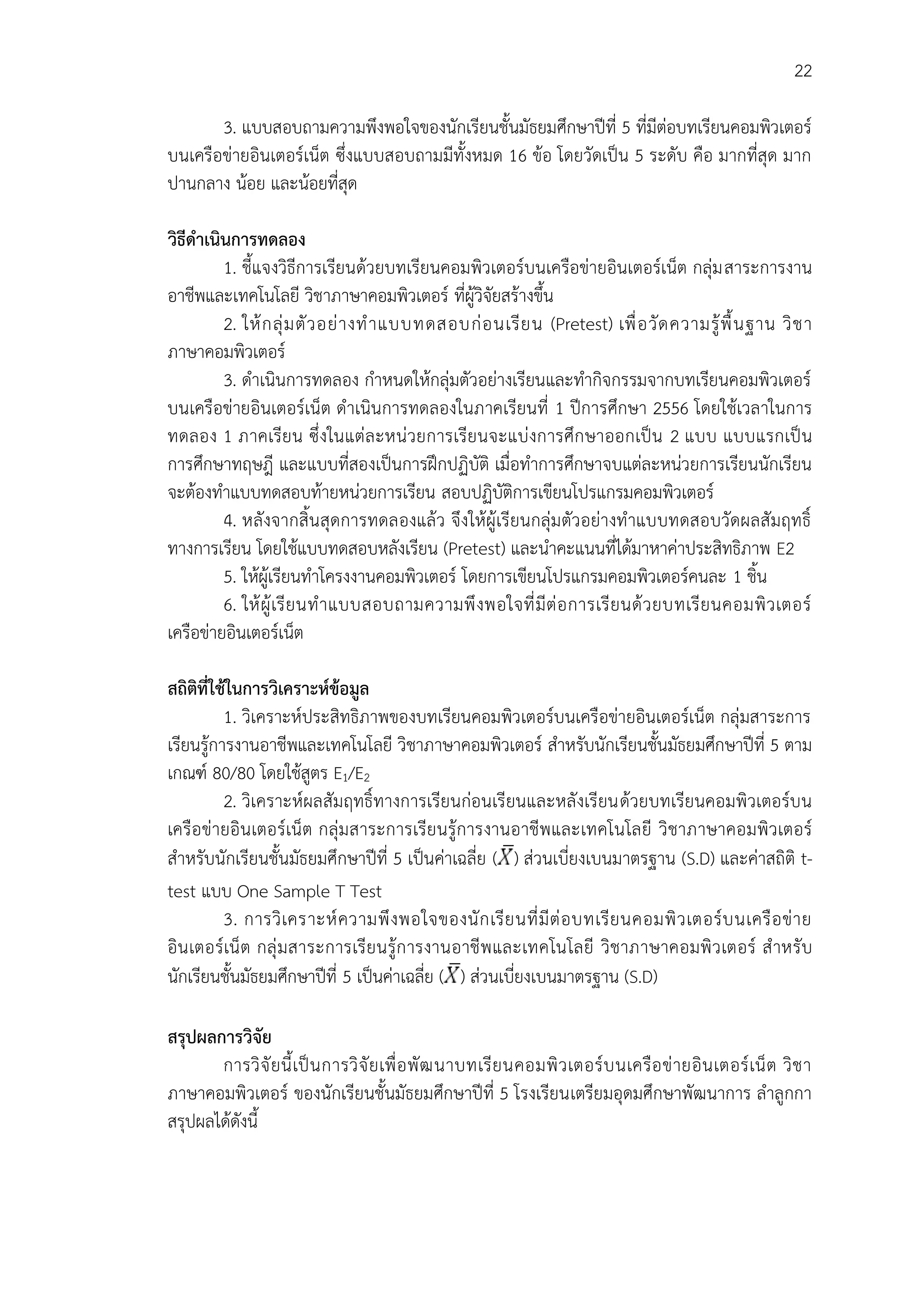 22
3. แบบสอบถามความพึงพอใจของนักเรียนชั้นมัธยมศึกษาปีที่ 5 ที่มีต่อบทเรียนคอมพิวเตอร์
บนเครือข่ายอินเตอร์เน็ต ซึ่งแบบสอบถามมีทั้งหมด 16 ข้อ โดยวัดเป็น 5 ระดับ คือ มากที่สุด มาก
ปานกลาง น้อย และน้อยที่สุด
วิธีดาเนินการทดลอง
1. ชี้แจงวิธีการเรียนด้วยบทเรียนคอมพิวเตอร์บนเครือข่ายอินเตอร์เน็ต กลุ่มสาระการงาน
อาชีพและเทคโนโลยี วิชาภาษาคอมพิวเตอร์ ที่ผู้วิจัยสร้างขึ้น
2. ให้กลุ่มตัวอย่างทาแบบทดสอบก่อนเรียน (Pretest) เพื่อวัดความรู้พื้นฐาน วิชา
ภาษาคอมพิวเตอร์
3. ดาเนินการทดลอง กาหนดให้กลุ่มตัวอย่างเรียนและทากิจกรรมจากบทเรียนคอมพิวเตอร์
บนเครือข่ายอินเตอร์เน็ต ดาเนินการทดลองในภาคเรียนที่ 1 ปีการศึกษา 2556 โดยใช้เวลาในการ
ทดลอง 1 ภาคเรียน ซึ่งในแต่ละหน่วยการเรียนจะแบ่งการศึกษาออกเป็น 2 แบบ แบบแรกเป็น
การศึกษาทฤษฎี และแบบที่สองเป็นการฝึกปฏิบัติ เมื่อทาการศึกษาจบแต่ละหน่วยการเรียนนักเรียน
จะต้องทาแบบทดสอบท้ายหน่วยการเรียน สอบปฏิบัติการเขียนโปรแกรมคอมพิวเตอร์
4. หลังจากสิ้นสุดการทดลองแล้ว จึงให้ผู้เรียนกลุ่มตัวอย่างทาแบบทดสอบวัดผลสัมฤทธิ์
ทางการเรียน โดยใช้แบบทดสอบหลังเรียน (Pretest) และนาคะแนนที่ได้มาหาค่าประสิทธิภาพ E2
5. ให้ผู้เรียนทาโครงงานคอมพิวเตอร์ โดยการเขียนโปรแกรมคอมพิวเตอร์คนละ 1 ชิ้น
6. ให้ผู้เรียนทาแบบสอบถามความพึงพอใจที่มีต่อการเรียนด้วยบทเรียนคอมพิวเตอร์
เครือข่ายอินเตอร์เน็ต
สถิติที่ใช้ในการวิเคราะห์ข้อมูล
1. วิเคราะห์ประสิทธิภาพของบทเรียนคอมพิวเตอร์บนเครือข่ายอินเตอร์เน็ต กลุ่มสาระการ
เรียนรู้การงานอาชีพและเทคโนโลยี วิชาภาษาคอมพิวเตอร์ สาหรับนักเรียนชั้นมัธยมศึกษาปีที่ 5 ตาม
เกณฑ์ 80/80 โดยใช้สูตร E1/E2
2. วิเคราะห์ผลสัมฤทธิ์ทางการเรียนก่อนเรียนและหลังเรียนด้วยบทเรียนคอมพิวเตอร์บน
เครือข่ายอินเตอร์เน็ต กลุ่มสาระการเรียนรู้การงานอาชีพและเทคโนโลยี วิชาภาษาคอมพิวเตอร์
สาหรับนักเรียนชั้นมัธยมศึกษาปีที่ 5 เป็นค่าเฉลี่ย ( ) ส่วนเบี่ยงเบนมาตรฐาน (S.D) และค่าสถิติ t-
test แบบ One Sample T Test
3. การวิเคราะห์ความพึงพอใจของนักเรียนที่มีต่อบทเรียนคอมพิวเตอร์บนเครือข่าย
อินเตอร์เน็ต กลุ่มสาระการเรียนรู้การงานอาชีพและเทคโนโลยี วิชาภาษาคอมพิวเตอร์ สาหรับ
นักเรียนชั้นมัธยมศึกษาปีที่ 5 เป็นค่าเฉลี่ย ( ) ส่วนเบี่ยงเบนมาตรฐาน (S.D)
สรุปผลการวิจัย
การวิจัยนี้เป็นการวิจัยเพื่อพัฒนาบทเรียนคอมพิวเตอร์บนเครือข่ายอินเตอร์เน็ต วิชา
ภาษาคอมพิวเตอร์ ของนักเรียนชั้นมัธยมศึกษาปีที่ 5 โรงเรียนเตรียมอุดมศึกษาพัฒนาการ ลาลูกกา
สรุปผลได้ดังนี้
 